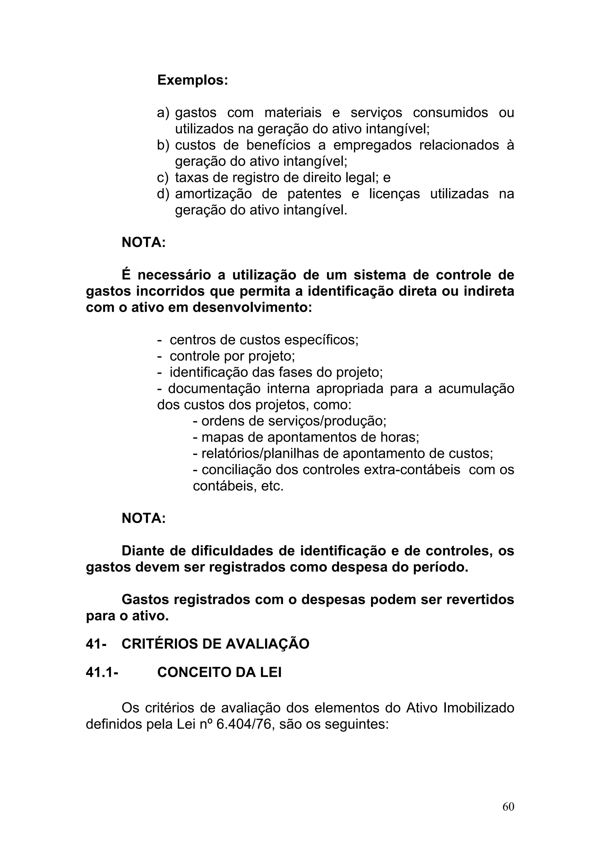 Exemplos:

            a) gastos com materiais e serviços consumidos ou
               utilizados na geração do ativo intangível;
            b) custos de benefícios a empregados relacionados à
               geração do ativo intangível;
            c) taxas de registro de direito legal; e
            d) amortização de patentes e licenças utilizadas na
               geração do ativo intangível.

        NOTA:

     É necessário a utilização de um sistema de controle de
gastos incorridos que permita a identificação direta ou indireta
com o ativo em desenvolvimento:

            - centros de custos específicos;
            - controle por projeto;
            - identificação das fases do projeto;
            - documentação interna apropriada para a acumulação
            dos custos dos projetos, como:
                  - ordens de serviços/produção;
                  - mapas de apontamentos de horas;
                  - relatórios/planilhas de apontamento de custos;
                  - conciliação dos controles extra-contábeis com os
                  contábeis, etc.

        NOTA:

     Diante de dificuldades de identificação e de controles, os
gastos devem ser registrados como despesa do período.

     Gastos registrados com o despesas podem ser revertidos
para o ativo.

41-     CRITÉRIOS DE AVALIAÇÃO

41.1-       CONCEITO DA LEI

      Os critérios de avaliação dos elementos do Ativo Imobilizado
definidos pela Lei nº 6.404/76, são os seguintes:




                                                                  60
 
