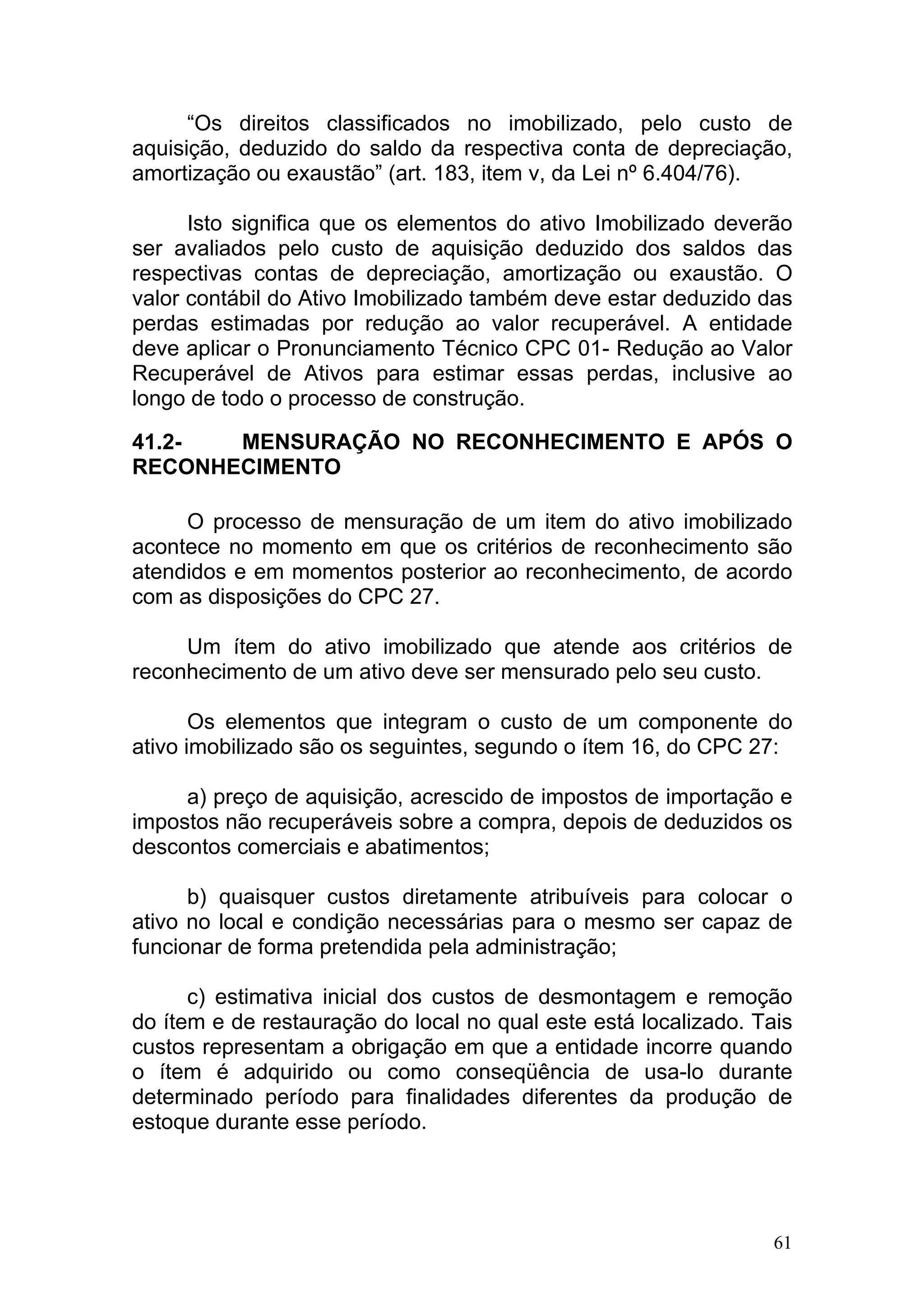 “Os direitos classificados no imobilizado, pelo custo de
aquisição, deduzido do saldo da respectiva conta de depreciação,
amortização ou exaustão” (art. 183, item v, da Lei nº 6.404/76).

      Isto significa que os elementos do ativo Imobilizado deverão
ser avaliados pelo custo de aquisição deduzido dos saldos das
respectivas contas de depreciação, amortização ou exaustão. O
valor contábil do Ativo Imobilizado também deve estar deduzido das
perdas estimadas por redução ao valor recuperável. A entidade
deve aplicar o Pronunciamento Técnico CPC 01- Redução ao Valor
Recuperável de Ativos para estimar essas perdas, inclusive ao
longo de todo o processo de construção.

41.2-  MENSURAÇÃO NO RECONHECIMENTO E APÓS O
RECONHECIMENTO

     O processo de mensuração de um item do ativo imobilizado
acontece no momento em que os critérios de reconhecimento são
atendidos e em momentos posterior ao reconhecimento, de acordo
com as disposições do CPC 27.

     Um ítem do ativo imobilizado que atende aos critérios de
reconhecimento de um ativo deve ser mensurado pelo seu custo.

       Os elementos que integram o custo de um componente do
ativo imobilizado são os seguintes, segundo o ítem 16, do CPC 27:

     a) preço de aquisição, acrescido de impostos de importação e
impostos não recuperáveis sobre a compra, depois de deduzidos os
descontos comerciais e abatimentos;

      b) quaisquer custos diretamente atribuíveis para colocar o
ativo no local e condição necessárias para o mesmo ser capaz de
funcionar de forma pretendida pela administração;

      c) estimativa inicial dos custos de desmontagem e remoção
do ítem e de restauração do local no qual este está localizado. Tais
custos representam a obrigação em que a entidade incorre quando
o ítem é adquirido ou como conseqüência de usa-lo durante
determinado período para finalidades diferentes da produção de
estoque durante esse período.




                                                                  61
 