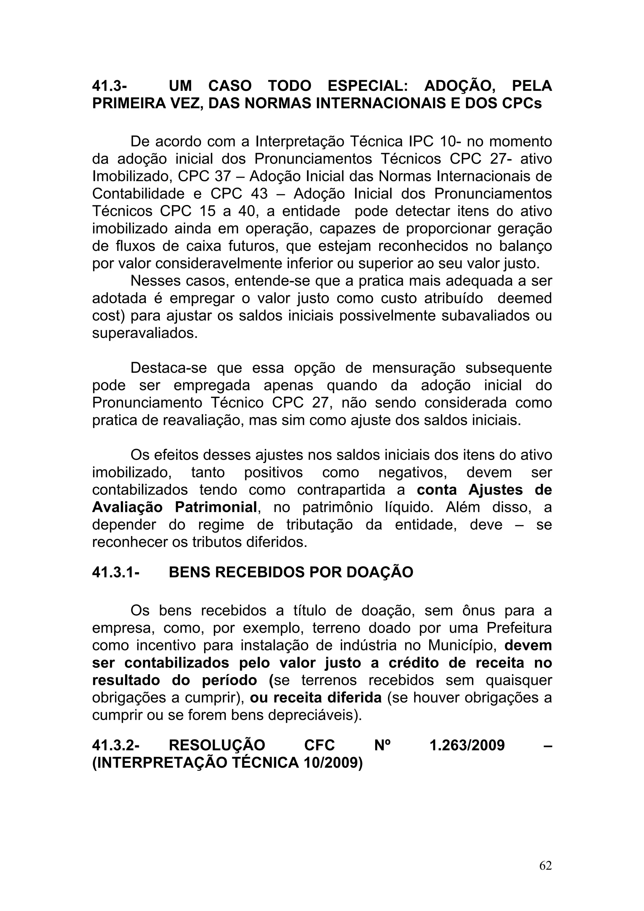41.3-    UM CASO TODO ESPECIAL: ADOÇÃO, PELA
PRIMEIRA VEZ, DAS NORMAS INTERNACIONAIS E DOS CPCs

      De acordo com a Interpretação Técnica IPC 10- no momento
da adoção inicial dos Pronunciamentos Técnicos CPC 27- ativo
Imobilizado, CPC 37 – Adoção Inicial das Normas Internacionais de
Contabilidade e CPC 43 – Adoção Inicial dos Pronunciamentos
Técnicos CPC 15 a 40, a entidade pode detectar itens do ativo
imobilizado ainda em operação, capazes de proporcionar geração
de fluxos de caixa futuros, que estejam reconhecidos no balanço
por valor consideravelmente inferior ou superior ao seu valor justo.
      Nesses casos, entende-se que a pratica mais adequada a ser
adotada é empregar o valor justo como custo atribuído deemed
cost) para ajustar os saldos iniciais possivelmente subavaliados ou
superavaliados.

      Destaca-se que essa opção de mensuração subsequente
pode ser empregada apenas quando da adoção inicial do
Pronunciamento Técnico CPC 27, não sendo considerada como
pratica de reavaliação, mas sim como ajuste dos saldos iniciais.

      Os efeitos desses ajustes nos saldos iniciais dos itens do ativo
imobilizado, tanto positivos como negativos, devem ser
contabilizados tendo como contrapartida a conta Ajustes de
Avaliação Patrimonial, no patrimônio líquido. Além disso, a
depender do regime de tributação da entidade, deve – se
reconhecer os tributos diferidos.

41.3.1-    BENS RECEBIDOS POR DOAÇÃO

      Os bens recebidos a título de doação, sem ônus para a
empresa, como, por exemplo, terreno doado por uma Prefeitura
como incentivo para instalação de indústria no Município, devem
ser contabilizados pelo valor justo a crédito de receita no
resultado do período (se terrenos recebidos sem quaisquer
obrigações a cumprir), ou receita diferida (se houver obrigações a
cumprir ou se forem bens depreciáveis).

41.3.2-  RESOLUÇÃO     CFC      Nº                 1.263/2009       –
(INTERPRETAÇÃO TÉCNICA 10/2009)




                                                                   62
 
