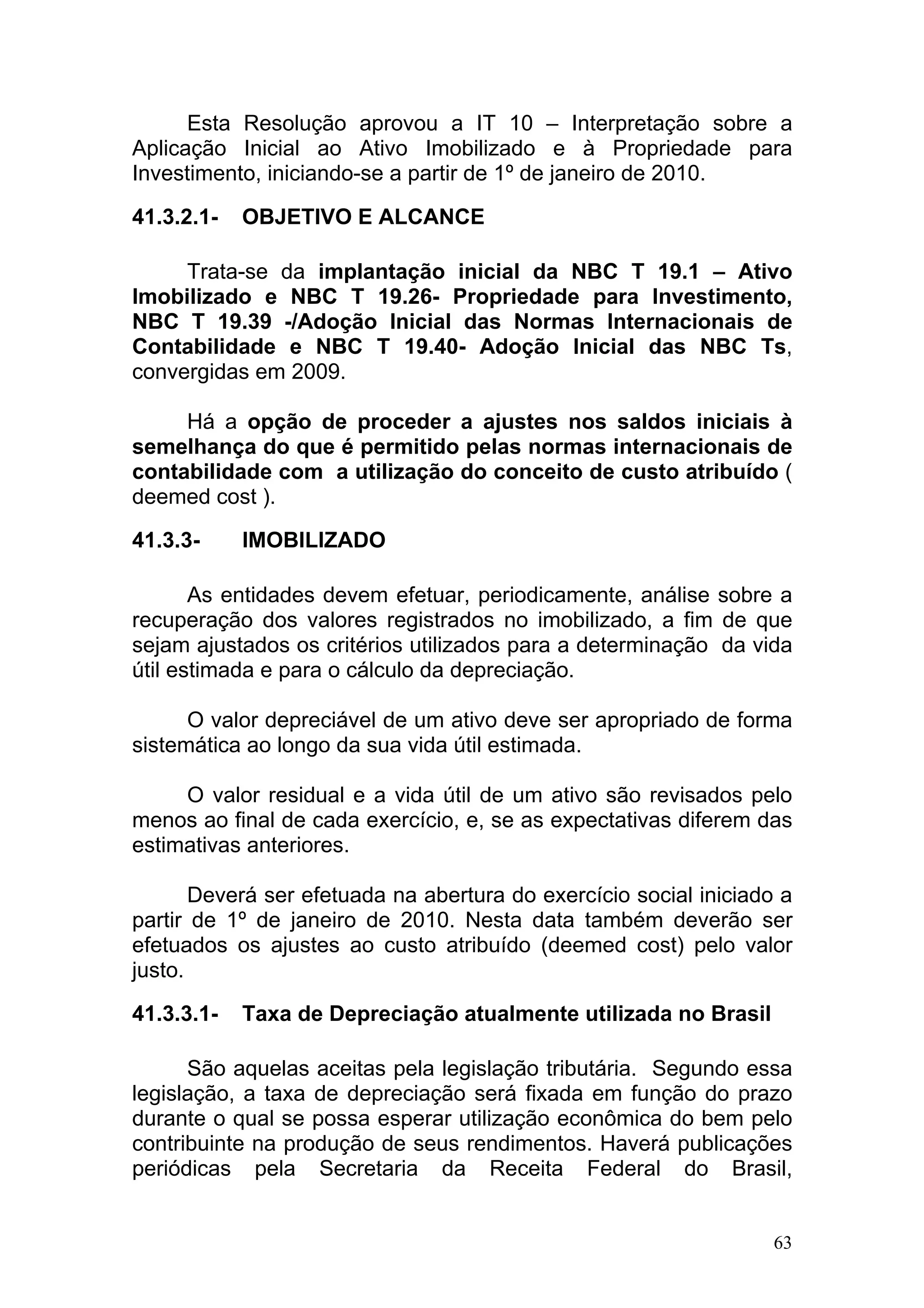 Esta Resolução aprovou a IT 10 – Interpretação sobre a
Aplicação Inicial ao Ativo Imobilizado e à Propriedade para
Investimento, iniciando-se a partir de 1º de janeiro de 2010.

41.3.2.1-   OBJETIVO E ALCANCE

     Trata-se da implantação inicial da NBC T 19.1 – Ativo
Imobilizado e NBC T 19.26- Propriedade para Investimento,
NBC T 19.39 -/Adoção Inicial das Normas Internacionais de
Contabilidade e NBC T 19.40- Adoção Inicial das NBC Ts,
convergidas em 2009.

     Há a opção de proceder a ajustes nos saldos iniciais à
semelhança do que é permitido pelas normas internacionais de
contabilidade com a utilização do conceito de custo atribuído (
deemed cost ).

41.3.3-     IMOBILIZADO

       As entidades devem efetuar, periodicamente, análise sobre a
recuperação dos valores registrados no imobilizado, a fim de que
sejam ajustados os critérios utilizados para a determinação da vida
útil estimada e para o cálculo da depreciação.

      O valor depreciável de um ativo deve ser apropriado de forma
sistemática ao longo da sua vida útil estimada.

     O valor residual e a vida útil de um ativo são revisados pelo
menos ao final de cada exercício, e, se as expectativas diferem das
estimativas anteriores.

       Deverá ser efetuada na abertura do exercício social iniciado a
partir de 1º de janeiro de 2010. Nesta data também deverão ser
efetuados os ajustes ao custo atribuído (deemed cost) pelo valor
justo.

41.3.3.1-   Taxa de Depreciação atualmente utilizada no Brasil

      São aquelas aceitas pela legislação tributária. Segundo essa
legislação, a taxa de depreciação será fixada em função do prazo
durante o qual se possa esperar utilização econômica do bem pelo
contribuinte na produção de seus rendimentos. Haverá publicações
periódicas pela Secretaria da Receita Federal do Brasil,


                                                                   63
 