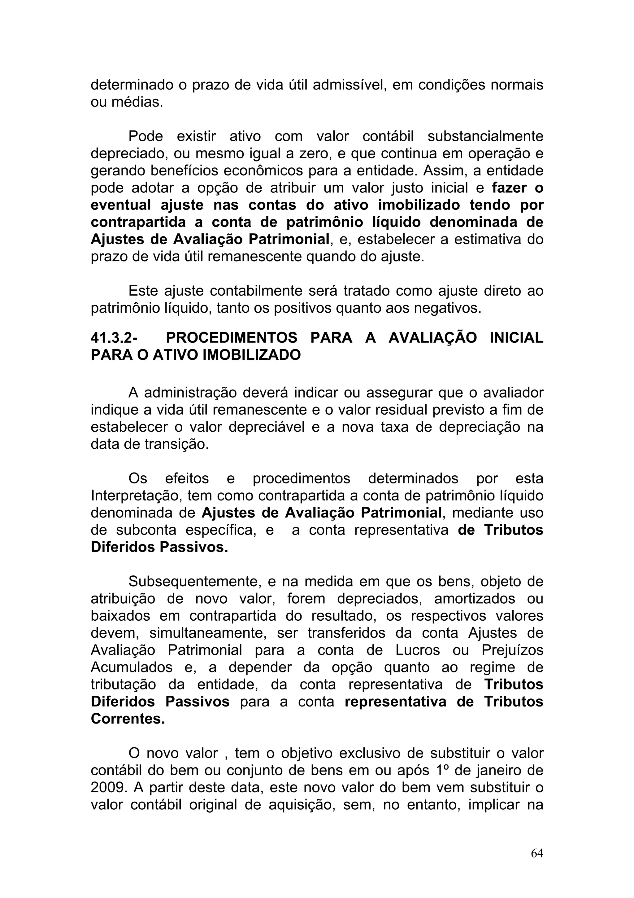 determinado o prazo de vida útil admissível, em condições normais
ou médias.

     Pode existir ativo com valor contábil substancialmente
depreciado, ou mesmo igual a zero, e que continua em operação e
gerando benefícios econômicos para a entidade. Assim, a entidade
pode adotar a opção de atribuir um valor justo inicial e fazer o
eventual ajuste nas contas do ativo imobilizado tendo por
contrapartida a conta de patrimônio líquido denominada de
Ajustes de Avaliação Patrimonial, e, estabelecer a estimativa do
prazo de vida útil remanescente quando do ajuste.

      Este ajuste contabilmente será tratado como ajuste direto ao
patrimônio líquido, tanto os positivos quanto aos negativos.

41.3.2- PROCEDIMENTOS PARA A AVALIAÇÃO INICIAL
PARA O ATIVO IMOBILIZADO

      A administração deverá indicar ou assegurar que o avaliador
indique a vida útil remanescente e o valor residual previsto a fim de
estabelecer o valor depreciável e a nova taxa de depreciação na
data de transição.

      Os efeitos e procedimentos determinados por esta
Interpretação, tem como contrapartida a conta de patrimônio líquido
denominada de Ajustes de Avaliação Patrimonial, mediante uso
de subconta específica, e a conta representativa de Tributos
Diferidos Passivos.

       Subsequentemente, e na medida em que os bens, objeto de
atribuição de novo valor, forem depreciados, amortizados ou
baixados em contrapartida do resultado, os respectivos valores
devem, simultaneamente, ser transferidos da conta Ajustes de
Avaliação Patrimonial para a conta de Lucros ou Prejuízos
Acumulados e, a depender da opção quanto ao regime de
tributação da entidade, da conta representativa de Tributos
Diferidos Passivos para a conta representativa de Tributos
Correntes.

      O novo valor , tem o objetivo exclusivo de substituir o valor
contábil do bem ou conjunto de bens em ou após 1º de janeiro de
2009. A partir deste data, este novo valor do bem vem substituir o
valor contábil original de aquisição, sem, no entanto, implicar na


                                                                   64
 