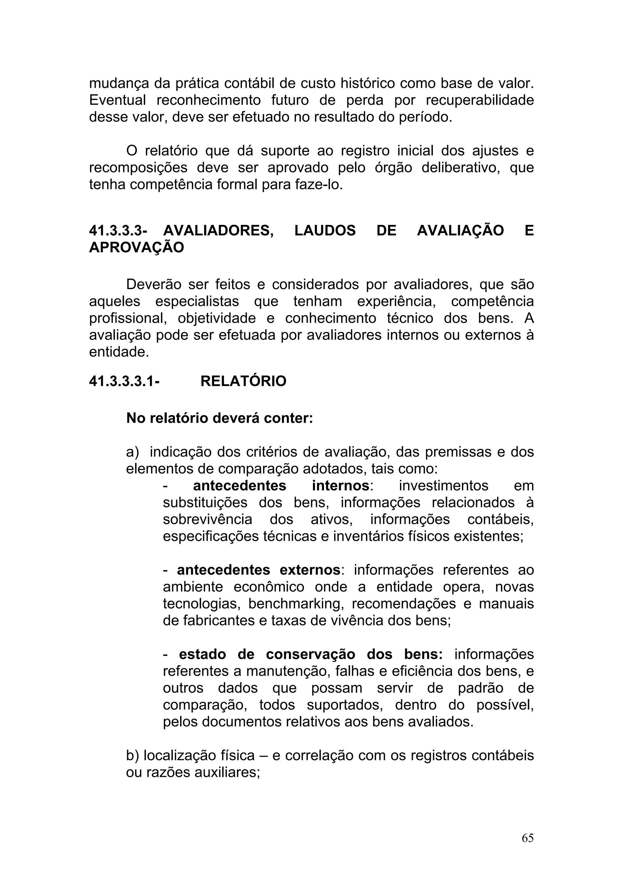 mudança da prática contábil de custo histórico como base de valor.
Eventual reconhecimento futuro de perda por recuperabilidade
desse valor, deve ser efetuado no resultado do período.

     O relatório que dá suporte ao registro inicial dos ajustes e
recomposições deve ser aprovado pelo órgão deliberativo, que
tenha competência formal para faze-lo.


41.3.3.3- AVALIADORES,           LAUDOS       DE    AVALIAÇÃO       E
APROVAÇÃO

      Deverão ser feitos e considerados por avaliadores, que são
aqueles especialistas que tenham experiência, competência
profissional, objetividade e conhecimento técnico dos bens. A
avaliação pode ser efetuada por avaliadores internos ou externos à
entidade.

41.3.3.3.1-        RELATÓRIO

     No relatório deverá conter:

     a) indicação dos critérios de avaliação, das premissas e dos
     elementos de comparação adotados, tais como:
          -    antecedentes      internos:    investimentos      em
          substituições dos bens, informações relacionados à
          sobrevivência dos ativos, informações contábeis,
          especificações técnicas e inventários físicos existentes;

              - antecedentes externos: informações referentes ao
              ambiente econômico onde a entidade opera, novas
              tecnologias, benchmarking, recomendações e manuais
              de fabricantes e taxas de vivência dos bens;

              - estado de conservação dos bens: informações
              referentes a manutenção, falhas e eficiência dos bens, e
              outros dados que possam servir de padrão de
              comparação, todos suportados, dentro do possível,
              pelos documentos relativos aos bens avaliados.

     b) localização física – e correlação com os registros contábeis
     ou razões auxiliares;



                                                                    65
 