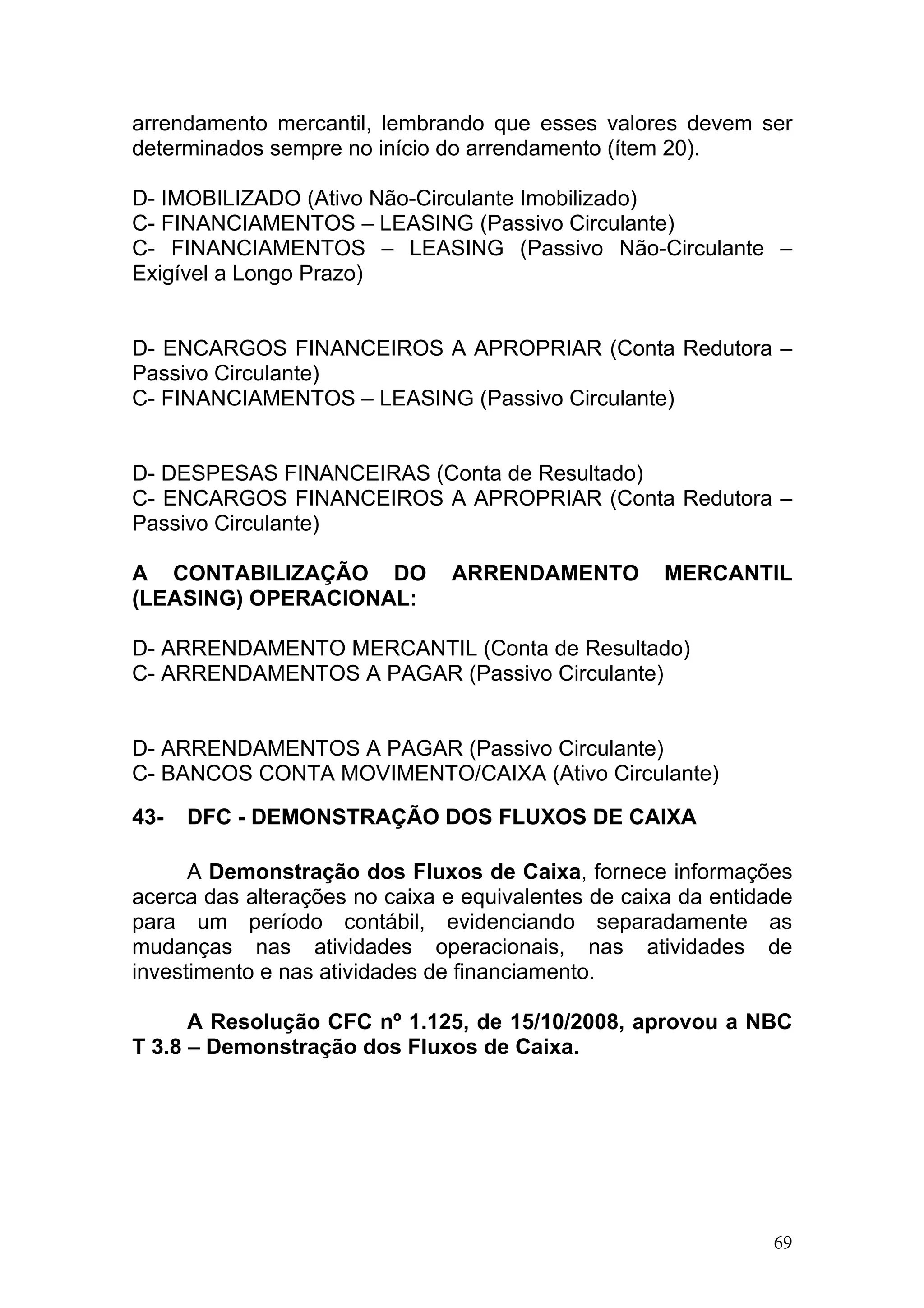 arrendamento mercantil, lembrando que esses valores devem ser
determinados sempre no início do arrendamento (ítem 20).

D- IMOBILIZADO (Ativo Não-Circulante Imobilizado)
C- FINANCIAMENTOS – LEASING (Passivo Circulante)
C- FINANCIAMENTOS – LEASING (Passivo Não-Circulante –
Exigível a Longo Prazo)


D- ENCARGOS FINANCEIROS A APROPRIAR (Conta Redutora –
Passivo Circulante)
C- FINANCIAMENTOS – LEASING (Passivo Circulante)


D- DESPESAS FINANCEIRAS (Conta de Resultado)
C- ENCARGOS FINANCEIROS A APROPRIAR (Conta Redutora –
Passivo Circulante)

A CONTABILIZAÇÃO DO            ARRENDAMENTO          MERCANTIL
(LEASING) OPERACIONAL:

D- ARRENDAMENTO MERCANTIL (Conta de Resultado)
C- ARRENDAMENTOS A PAGAR (Passivo Circulante)


D- ARRENDAMENTOS A PAGAR (Passivo Circulante)
C- BANCOS CONTA MOVIMENTO/CAIXA (Ativo Circulante)

43-   DFC - DEMONSTRAÇÃO DOS FLUXOS DE CAIXA

      A Demonstração dos Fluxos de Caixa, fornece informações
acerca das alterações no caixa e equivalentes de caixa da entidade
para um período contábil, evidenciando separadamente as
mudanças nas atividades operacionais, nas atividades de
investimento e nas atividades de financiamento.

      A Resolução CFC nº 1.125, de 15/10/2008, aprovou a NBC
T 3.8 – Demonstração dos Fluxos de Caixa.




                                                                69
 