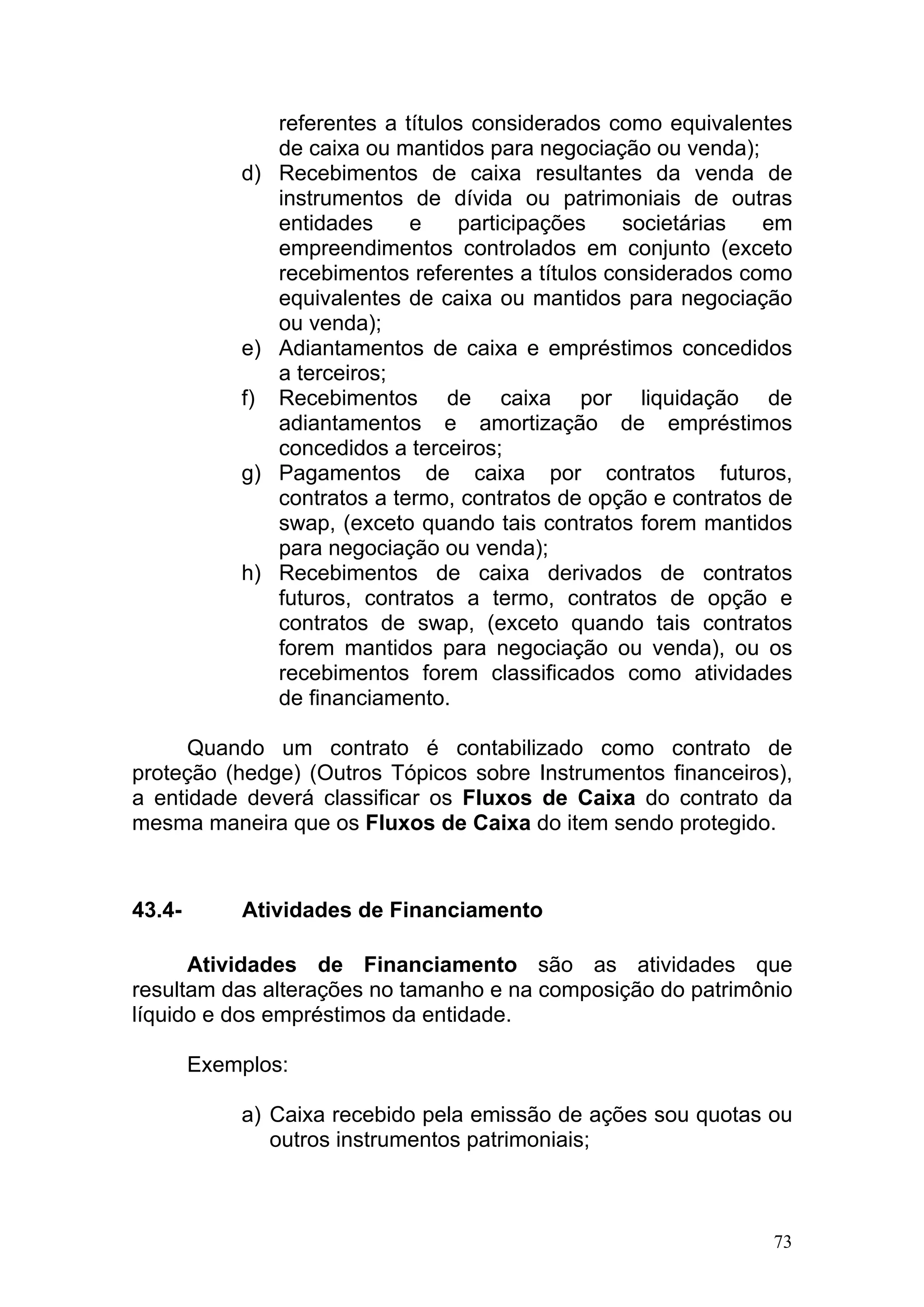 referentes a títulos considerados como equivalentes
                 de caixa ou mantidos para negociação ou venda);
            d)   Recebimentos de caixa resultantes da venda de
                 instrumentos de dívida ou patrimoniais de outras
                 entidades     e    participações    societárias  em
                 empreendimentos controlados em conjunto (exceto
                 recebimentos referentes a títulos considerados como
                 equivalentes de caixa ou mantidos para negociação
                 ou venda);
            e)   Adiantamentos de caixa e empréstimos concedidos
                 a terceiros;
            f)   Recebimentos de caixa por liquidação de
                 adiantamentos e amortização de empréstimos
                 concedidos a terceiros;
            g)   Pagamentos de caixa por contratos futuros,
                 contratos a termo, contratos de opção e contratos de
                 swap, (exceto quando tais contratos forem mantidos
                 para negociação ou venda);
            h)   Recebimentos de caixa derivados de contratos
                 futuros, contratos a termo, contratos de opção e
                 contratos de swap, (exceto quando tais contratos
                 forem mantidos para negociação ou venda), ou os
                 recebimentos forem classificados como atividades
                 de financiamento.

      Quando um contrato é contabilizado como contrato de
proteção (hedge) (Outros Tópicos sobre Instrumentos financeiros),
a entidade deverá classificar os Fluxos de Caixa do contrato da
mesma maneira que os Fluxos de Caixa do item sendo protegido.



43.4-       Atividades de Financiamento

      Atividades de Financiamento são as atividades que
resultam das alterações no tamanho e na composição do patrimônio
líquido e dos empréstimos da entidade.

        Exemplos:

            a) Caixa recebido pela emissão de ações sou quotas ou
               outros instrumentos patrimoniais;



                                                                   73
 