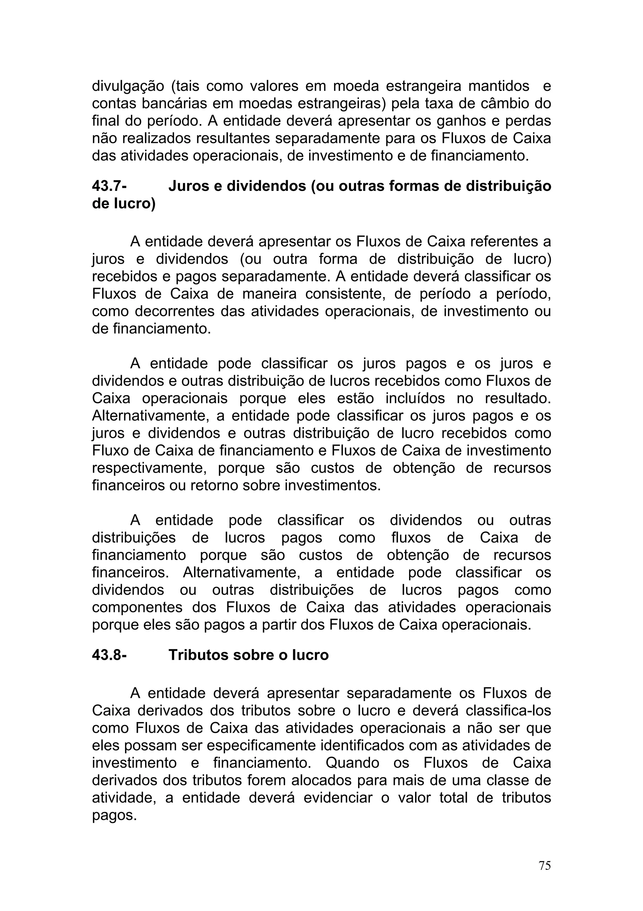 divulgação (tais como valores em moeda estrangeira mantidos e
contas bancárias em moedas estrangeiras) pela taxa de câmbio do
final do período. A entidade deverá apresentar os ganhos e perdas
não realizados resultantes separadamente para os Fluxos de Caixa
das atividades operacionais, de investimento e de financiamento.

43.7-     Juros e dividendos (ou outras formas de distribuição
de lucro)

      A entidade deverá apresentar os Fluxos de Caixa referentes a
juros e dividendos (ou outra forma de distribuição de lucro)
recebidos e pagos separadamente. A entidade deverá classificar os
Fluxos de Caixa de maneira consistente, de período a período,
como decorrentes das atividades operacionais, de investimento ou
de financiamento.

      A entidade pode classificar os juros pagos e os juros e
dividendos e outras distribuição de lucros recebidos como Fluxos de
Caixa operacionais porque eles estão incluídos no resultado.
Alternativamente, a entidade pode classificar os juros pagos e os
juros e dividendos e outras distribuição de lucro recebidos como
Fluxo de Caixa de financiamento e Fluxos de Caixa de investimento
respectivamente, porque são custos de obtenção de recursos
financeiros ou retorno sobre investimentos.

       A entidade pode classificar os dividendos ou outras
distribuições de lucros pagos como fluxos de Caixa de
financiamento porque são custos de obtenção de recursos
financeiros. Alternativamente, a entidade pode classificar os
dividendos ou outras distribuições de lucros pagos como
componentes dos Fluxos de Caixa das atividades operacionais
porque eles são pagos a partir dos Fluxos de Caixa operacionais.

43.8-      Tributos sobre o lucro

      A entidade deverá apresentar separadamente os Fluxos de
Caixa derivados dos tributos sobre o lucro e deverá classifica-los
como Fluxos de Caixa das atividades operacionais a não ser que
eles possam ser especificamente identificados com as atividades de
investimento e financiamento. Quando os Fluxos de Caixa
derivados dos tributos forem alocados para mais de uma classe de
atividade, a entidade deverá evidenciar o valor total de tributos
pagos.


                                                                 75
 
