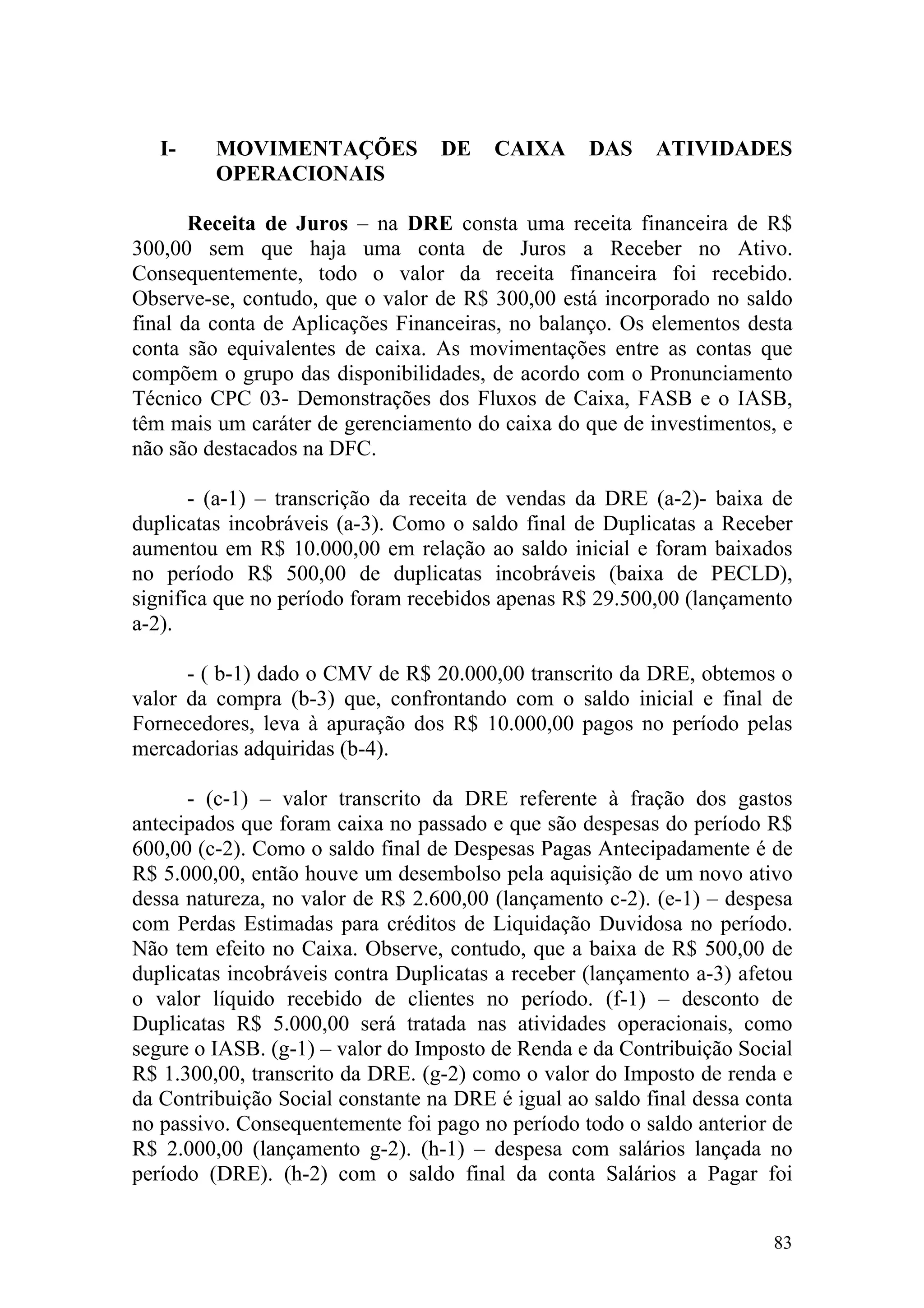 I-    MOVIMENTAÇÕES            DE    CAIXA      DAS    ATIVIDADES
         OPERACIONAIS

       Receita de Juros – na DRE consta uma receita financeira de R$
300,00 sem que haja uma conta de Juros a Receber no Ativo.
Consequentemente, todo o valor da receita financeira foi recebido.
Observe-se, contudo, que o valor de R$ 300,00 está incorporado no saldo
final da conta de Aplicações Financeiras, no balanço. Os elementos desta
conta são equivalentes de caixa. As movimentações entre as contas que
compõem o grupo das disponibilidades, de acordo com o Pronunciamento
Técnico CPC 03- Demonstrações dos Fluxos de Caixa, FASB e o IASB,
têm mais um caráter de gerenciamento do caixa do que de investimentos, e
não são destacados na DFC.

       - (a-1) – transcrição da receita de vendas da DRE (a-2)- baixa de
duplicatas incobráveis (a-3). Como o saldo final de Duplicatas a Receber
aumentou em R$ 10.000,00 em relação ao saldo inicial e foram baixados
no período R$ 500,00 de duplicatas incobráveis (baixa de PECLD),
significa que no período foram recebidos apenas R$ 29.500,00 (lançamento
a-2).

      - ( b-1) dado o CMV de R$ 20.000,00 transcrito da DRE, obtemos o
valor da compra (b-3) que, confrontando com o saldo inicial e final de
Fornecedores, leva à apuração dos R$ 10.000,00 pagos no período pelas
mercadorias adquiridas (b-4).

      - (c-1) – valor transcrito da DRE referente à fração dos gastos
antecipados que foram caixa no passado e que são despesas do período R$
600,00 (c-2). Como o saldo final de Despesas Pagas Antecipadamente é de
R$ 5.000,00, então houve um desembolso pela aquisição de um novo ativo
dessa natureza, no valor de R$ 2.600,00 (lançamento c-2). (e-1) – despesa
com Perdas Estimadas para créditos de Liquidação Duvidosa no período.
Não tem efeito no Caixa. Observe, contudo, que a baixa de R$ 500,00 de
duplicatas incobráveis contra Duplicatas a receber (lançamento a-3) afetou
o valor líquido recebido de clientes no período. (f-1) – desconto de
Duplicatas R$ 5.000,00 será tratada nas atividades operacionais, como
segure o IASB. (g-1) – valor do Imposto de Renda e da Contribuição Social
R$ 1.300,00, transcrito da DRE. (g-2) como o valor do Imposto de renda e
da Contribuição Social constante na DRE é igual ao saldo final dessa conta
no passivo. Consequentemente foi pago no período todo o saldo anterior de
R$ 2.000,00 (lançamento g-2). (h-1) – despesa com salários lançada no
período (DRE). (h-2) com o saldo final da conta Salários a Pagar foi


                                                                       83
 