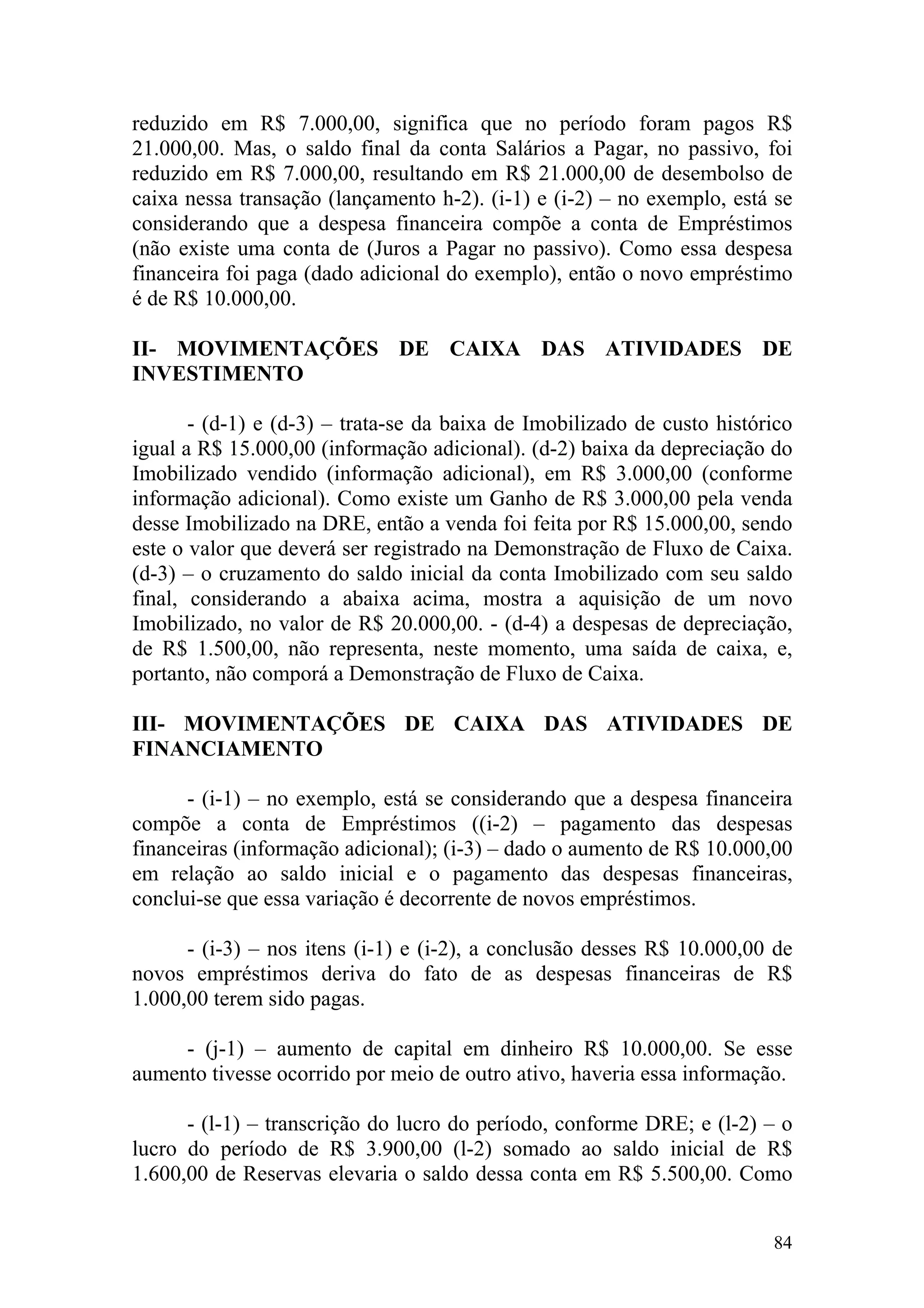 reduzido em R$ 7.000,00, significa que no período foram pagos R$
21.000,00. Mas, o saldo final da conta Salários a Pagar, no passivo, foi
reduzido em R$ 7.000,00, resultando em R$ 21.000,00 de desembolso de
caixa nessa transação (lançamento h-2). (i-1) e (i-2) – no exemplo, está se
considerando que a despesa financeira compõe a conta de Empréstimos
(não existe uma conta de (Juros a Pagar no passivo). Como essa despesa
financeira foi paga (dado adicional do exemplo), então o novo empréstimo
é de R$ 10.000,00.

II- MOVIMENTAÇÕES DE CAIXA DAS ATIVIDADES DE
INVESTIMENTO

       - (d-1) e (d-3) – trata-se da baixa de Imobilizado de custo histórico
igual a R$ 15.000,00 (informação adicional). (d-2) baixa da depreciação do
Imobilizado vendido (informação adicional), em R$ 3.000,00 (conforme
informação adicional). Como existe um Ganho de R$ 3.000,00 pela venda
desse Imobilizado na DRE, então a venda foi feita por R$ 15.000,00, sendo
este o valor que deverá ser registrado na Demonstração de Fluxo de Caixa.
(d-3) – o cruzamento do saldo inicial da conta Imobilizado com seu saldo
final, considerando a abaixa acima, mostra a aquisição de um novo
Imobilizado, no valor de R$ 20.000,00. - (d-4) a despesas de depreciação,
de R$ 1.500,00, não representa, neste momento, uma saída de caixa, e,
portanto, não comporá a Demonstração de Fluxo de Caixa.

III- MOVIMENTAÇÕES DE CAIXA DAS ATIVIDADES DE
FINANCIAMENTO

      - (i-1) – no exemplo, está se considerando que a despesa financeira
compõe a conta de Empréstimos ((i-2) – pagamento das despesas
financeiras (informação adicional); (i-3) – dado o aumento de R$ 10.000,00
em relação ao saldo inicial e o pagamento das despesas financeiras,
conclui-se que essa variação é decorrente de novos empréstimos.

      - (i-3) – nos itens (i-1) e (i-2), a conclusão desses R$ 10.000,00 de
novos empréstimos deriva do fato de as despesas financeiras de R$
1.000,00 terem sido pagas.

     - (j-1) – aumento de capital em dinheiro R$ 10.000,00. Se esse
aumento tivesse ocorrido por meio de outro ativo, haveria essa informação.

      - (l-1) – transcrição do lucro do período, conforme DRE; e (l-2) – o
lucro do período de R$ 3.900,00 (l-2) somado ao saldo inicial de R$
1.600,00 de Reservas elevaria o saldo dessa conta em R$ 5.500,00. Como


                                                                         84
 