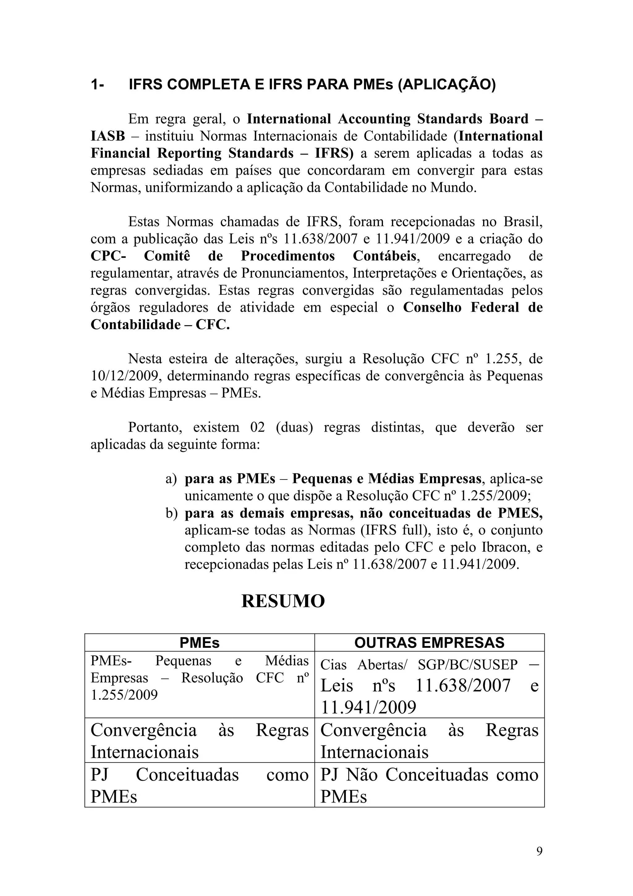1-    IFRS COMPLETA E IFRS PARA PMEs (APLICAÇÃO)

     Em regra geral, o International Accounting Standards Board –
IASB – instituiu Normas Internacionais de Contabilidade (International
Financial Reporting Standards – IFRS) a serem aplicadas a todas as
empresas sediadas em países que concordaram em convergir para estas
Normas, uniformizando a aplicação da Contabilidade no Mundo.

      Estas Normas chamadas de IFRS, foram recepcionadas no Brasil,
com a publicação das Leis nºs 11.638/2007 e 11.941/2009 e a criação do
CPC- Comitê de Procedimentos Contábeis, encarregado de
regulamentar, através de Pronunciamentos, Interpretações e Orientações, as
regras convergidas. Estas regras convergidas são regulamentadas pelos
órgãos reguladores de atividade em especial o Conselho Federal de
Contabilidade – CFC.

      Nesta esteira de alterações, surgiu a Resolução CFC nº 1.255, de
10/12/2009, determinando regras específicas de convergência às Pequenas
e Médias Empresas – PMEs.

      Portanto, existem 02 (duas) regras distintas, que deverão ser
aplicadas da seguinte forma:

            a) para as PMEs – Pequenas e Médias Empresas, aplica-se
               unicamente o que dispõe a Resolução CFC nº 1.255/2009;
            b) para as demais empresas, não conceituadas de PMES,
               aplicam-se todas as Normas (IFRS full), isto é, o conjunto
               completo das normas editadas pelo CFC e pelo Ibracon, e
               recepcionadas pelas Leis nº 11.638/2007 e 11.941/2009.

                        RESUMO

             PMEs                 OUTRAS EMPRESAS
PMEs-     Pequenas e  Médias Cias Abertas/ SGP/BC/SUSEP                –
Empresas – Resolução CFC nº
1.255/2009
                             Leis nºs 11.638/2007                      e
                       11.941/2009
Convergência às Regras Convergência às Regras
Internacionais         Internacionais
PJ Conceituadas como PJ Não Conceituadas como
PMEs                   PMEs

                                                                        9
 