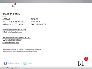 ISAAC 
HOP 
CHEREM 
CEO 
ABROAD 
MEXICO 
Tel 
: 
+521 
55 
25919426 
2591-­‐9426 
Mobile 
: 
+521 
55 
21061332 
04455-­‐2106-­‐1332 
! 
licensing@sakalcapital.com 
info@sakalcapital.com 
! 
www.brandlicensingcentral.com 
www.sakalcapital.com 
www.futbolers.me 
Bosques 
de 
radiatas 
18 
interior 
701, 
Bosques 
de 
las 
Lomas 
Cuajimalpa 
de 
Morelos, 
05120, 
Mexico 
City, 
Mexico 
Brand 
Licensing 
Central brandlc 
www.brandlicensingcentral.com 
