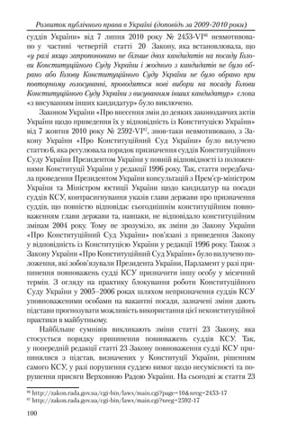 100
Розвиток публічного права в Україні (доповідь за 2009-2010 роки)
суддів України» від 7 липня 2010 року № 2453-VI86
невмотивова-
но у частині четвертій статті 20 Закону, яка встановлювала, що
«у разі якщо запропоновано не більше двох кандидатів на посаду Голо-
ви Конституційного Суду України і жодного з кандидатів не було об-
рано або Голову Конституційного Суду України не було обрано при
повторному голосуванні, проводяться нові вибори на посаду Голови
Конституційного Суду України з висуванням інших кандидатур» слова
«з висуванням інших кандидатур» було виключено.
Законом України «Про внесення змін до деяких законодавчих актів
України щодо приведення їх у відповідність із Конституцією України»
від 7 жовтня 2010 року № 2592-VI87
, знов-таки невмотивовано, з За-
кону України «Про Конституційний Суд України» було вилучено
статтю 6, яка регулювала порядок призначення суддів Конституційного
Суду України Президентом України у повній відповідності із положен-
нями Конституції України у редакції 1996 року. Так, стаття передбача-
ла проведення Президентом України консультацій з Прем’єр-міністром
України та Міністром юстиції України щодо кандидатур на посади
суддів КСУ, контрасигнування указів глави держави про призначення
суддів, що повністю відповідає сьогоднішнім конституційним повно-
важенням глави держави та, навпаки, не відповідало конституційним
змінам 2004 року. Тому не зрозуміло, як зміни до Закону України
«Про Конституційний Суд України» пов’язані з приведення Закону
у відповідність із Конституцією України у редакції 1996 року. Також з
Закону України «Про Конституційний Суд України» було вилучено по-
ложення, які зобов’язували Президента України, Парламент у разі при-
пинення повноважень судді КСУ призначити іншу особу у місячний
термін. З огляду на практику блокування роботи Конституційного
Суду України у 2005–2006 роках шляхом непризначення суддів КСУ
уповноваженими особами на вакантні посади, зазначені зміни дають
підстави прогнозувати можливість використання цієї неконституційної
практики в майбутньому.
Найбільше сумнівів викликають зміни статті 23 Закону, яка
стосується порядку припинення повноважень суддів КСУ. Так,
у попередній редакції статті 23 Закону повноваження судді КСУ при-
пинялися з підстав, визначених у Конституції України, рішенням
самого КСУ, у разі порушення суддею вимог щодо несумісності та по-
рушення присяги Верховною Радою України. На сьогодні ж стаття 23
86
http://zakon.rada.gov.ua/cgi-bin/laws/main.cgi?page=10&nreg=2453-17
87
http://zakon.rada.gov.ua/cgi-bin/laws/main.cgi?nreg=2592-17
 
