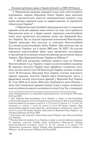 108
Розвиток публічного права в Україні (доповідь за 2009-2010 роки)
2. Перевищення органами державної влади своїх конституційних
повноважень, зокрема, Верховною Радою України щодо наділення
себе та парламентських комітетів повноваженнями надавати згоду
іншим органам державної влади на кадрові рішення, не передбачені
в Конституції України94
.
3. Порушення конституційної процедури розгляду та ухвалення
правових актів або набрання ними чинності (в тому числі прийняття
Парламентом актів не у формі законів, порушення конституційних
вимог щодо предметного регулювання закону про Державний бюд-
жет України). Так, на підставі порушення встановленої Конституцією
України процедури його розгляду та ухвалення Конституційний
Суд визнав неконституційним Закон України «Про внесення змін до
Конституції України» від 8 грудня 2004 року № 222295
. На підставі
порушення конституційних вимог щодо предметного регулювання
в черговий раз було визнано неконституційними ряд положень Закону
України «Про Державний бюджет України на 2010 рік»96
.
У 2010 році насамперед необхідно звернути увагу на Рішення
Конституційного Суду України у справі за конституційним поданням
68 народних депутатів України щодо офіційного тлумачення поло-
жень частини шостої статті 83 Конституції України, частини четвертої
статті 59 Регламенту Верховної Ради України стосовно можливості
окремих народних депутатів України брати безпосередню участь у
формуванні коаліції депутатських фракцій у Верховній Раді України
№ 11-рп/2010 від 6 квітня 2010 року. Особливістю цього Рішення є
зміна своєї попередньої правової позиції Судом в умовах незмінності
конституційних положень та незмінності складу Суду. Так, у попередніх
щодо відповідальності за корупційні правопорушення» від 6 жовтня 2010 року
№ 21-рп/2010
94
Див. Рішення Конституційного Суду України у справі за конституційним
поданням 58 народних депутатів України щодо відповідності Конституції України
(конституційності) положень пунктів 3, 4, 5, 6 статті 9, пунктів 3, 4, 5 статті 10,
підпункту «г» пункту 1 статті 24, пункту 3 статті 26 Закону України «Про
організаційно-правові основи боротьби з організованою злочинністю», пункту 10
статті 14, статті 331 Закону України «Про комітети Верховної Ради України» від
10 червня 2010 року № 16-рп/2010
95
Детальніше див. підрозділ «Зміна Конституції України через Конституційний
Суд України»
96
Рішення Конституційного Суду України у справі за конституційним поданням
54 народних депутатів України щодо відповідності Конституції України
(конституційності) положень статей 14‚ 24‚ 64‚ пунктів 7–13 розділу VІІ
«Прикінцеві положення» Закону України «Про Державний бюджет України на
2010 рік» від 30 листопада 2010 року № 22-рп/2010.
 