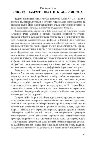 11
Пам’ятне слово
СЛОВО ПАМ'ЯТІ ПРО В. Б. АВЕР’ЯНОВА
Вадим Борисович АВЕР’ЯНОВ, професор АВЕР’ЯНОВ – це ім’я
вписане великими літерами в історію українського законодавства та
правової науки. Його передчасна смерть стала величезною втратою не
лише для рідних і друзів, а й, без сумніву, для всієї України.
Наше знайомство почалося у 1995 році, коли за рішенням Комісії
Верховної Ради України з питань правової політики та судово-
правової реформи була сформована робоча група для підготовки про-
екту Концепції адміністративної реформи в Україні. Ігор Коліушко
був тоді народним депутатом України, а професор Авер’янов – один з
найвідоміших на той час в Україні вчених-адміністративістів, був за-
прошений до роботи в цій групі. Дуже швидко стало зрозуміло, що це
лише формально він «один з…». Насправді, завдяки фундаменталь-
ним знанням, вмінню чути і розуміти опонентів, творчому підходу до
вирішення проблем, працездатності та обов’язковості, він дуже швидко
де-факто став основним науковим консультантом і науковим лідером
цієї робочої групи. А в подальшому і всіх інших робочих груп та твор-
чих колективів, які утворювалися в сфері адміністративної реформи.
Саме завдяки співпраці Центру політико-правових реформ із про-
фесором Авер’яновим знання проблематики державного управління,
почерпнуті з практики і зарубіжного досвіду, здобували наукову огран-
ку і в результаті вдавалося формулювати не лише нові концептуальні
підходи до адміністративної реформи в Україні, а й одночасно з цим
розвивати адміністративне право як наукову галузь. Так Вадим Бори-
сович співпрацював і з багатьма представниками влади та державного
управління, підтримуючи їх ентузіазм у служінні ідеям реформування
нашого суспільства і держави.
Завдяки цій співпраці українська державно-управлінська практи-
ка та адміністративно-правова теорія збагатилися новими фундамен-
тальними інститутами адміністративного права, в тому числі такими
новелами як: політичні посади в органах виконавчої влади, керівники
апаратів міністерств – державні секретарі, урядові органи в системі
міністерств, адміністративні послуги, адміністративна процедура,
адміністративні акти, принципи європейського адміністративного
простору. Теоретичним узагальненням всього цього стала розроблена
і обґрунтована професором Авер’яновим публічно-сервісна доктри-
на адміністративного права, яка покликана замінити стару радянсь-
ку державно-управлінську доктрину, і в такий спосіб наблизити нас
 