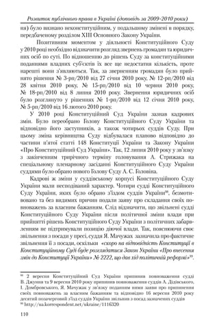 110
Розвиток публічного права в Україні (доповідь за 2009-2010 роки)
ня) було визнано неконституційним, у подальшому змінені в порядку,
передбаченому розділом XIII Основного Закону України.
Позитивним моментом у діяльності Конституційного Суду
у 2010 році необхідно відзначити розгляд звернень громадян та юридич-
них осіб по суті. По відношенню до рішень Суду за конституційними
поданнями владних суб’єктів їх все ще недостатня кількість, проте
нарешті вони з’являються. Так, за зверненням громадян було прий-
нято рішення № 3-рп/2010 від 27 січня 2010 року, № 12-рп/2010 від
28 квітня 2010 року, № 15-рп/2010 від 10 червня 2010 року,
№ 18-рп/2010 від 8 липня 2010 року. Звернення юридичних осіб
було розглянуто у рішеннях № 1-рп/2010 від 12 січня 2010 року,
№ 5-рп/2010 від 16 лютого 2010 року.
У 2010 році Конституційний Суд України зазнав кадрових
змін. Було переобрано Голову Конституційного Суду України та
відповідно його заступників, а також чотирьох суддів Суду. При
цьому зміна керівництва Суду відбувалася планово відповідно до
частини п’ятої статті 148 Конституції України та Закону України
«Про Конституційний Суд України». Так, 12 липня 2010 року у зв’язку
з закінченням трирічного терміну головування А. Стрижака на
спеціальному пленарному засіданні Конституційного Суду України
суддями було обрано нового Голову Суду А. С. Головіна.
Кадрові ж зміни у суддівському корпусі Конституційного Суду
України мали несподіваний характер. Чотири судді Конституційного
Суду України, яких було обрано з’їздом суддів України98
, безмоти-
вовано та без видимих причин подали заяву про складання своїх по-
вноважень за власним бажанням. Слід відзначити, що звільнені судді
Конституційного Суду України після політичної зміни влади при
прийнятті рішень Конституційного Суду України з політичних забарв-
ленням не підтримували позицію діючої влади. Так, пояснюючи своє
звільнення з посади у пресі, суддя Я. Мачужах зазначила про фактичне
звільнення її з посади, оскільки «скоро на відповідність Конституції в
Конституційному Суді буде розглядатися Закон України «Про внесення
змін до Конституції України» № 2222, що дав хід політичній реформі»99
.
98
2 вересня Конституційний Суд України припинив повноваження судді
В. Джуння та 9 вересня 2010 року припинив повноваження суддів А. Дідівського,
І. Домбровського, Я. Мачужак у зв’язку поданням ними заяви про припинення
своїх повноважень за власним бажанням та відповідно 16 вересня 2010 року
десятий позачерговий з’їзд суддів України звільнив з посад зазначених суддів
99
http://ua.korrespondent.net/ukraine/1116320
 
