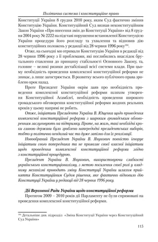 115
Політична система і конституційне право
Конституції України 8 грудня 2010 року, яким Суд фактично змінив
Конституцію України. Конституційний Суд визнав неконституційним
Закон України «Про внесення змін до Конституції України» від 8 груд-
ня 2004 року № 2222 на підставі порушення встановленої Конституцією
України процедури його розгляду та ухвалення та відновив дію
конституційних положень у редакції від 28 червня 1996 року104
.
Отже, на сьогодні ми отримали Конституцію України в редакції від
28 червня 1996 року з її проблемами, які поглибились внаслідок бру-
тального ставлення до принципу стабільності Основного Закону, та,
головне – великі ризики дестабілізації всієї системи влади. При цьо-
му необхідність проведення комплексної конституційної реформи не
зникає, а лише загострюється. В розвитку всього публічного права зро-
блено крок назад.
Проте Президент України окрім заяв про необхідність про-
ведення комплексної конституційної реформи шляхом утворен-
ня Конституційної Асамблеї, необхідність проведення широкого
громадського обговорення конституційної реформи жодних реальних
кроків у цьому напрямі не робить.
Отже, ініціативи Президента України В. Ющенка щодо проведення
комплексної конституційної реформи з широким громадським обгово-
ренням заслуговують на підтримку. Проте, на жаль, такі необхідні кро-
ки главою держави було зроблено напередодні президентських виборів,
тобто у політично невдалий час та дуже запізно для їх реалізації.
Новообраний Президент України В. Янукович повністю ігнорує
ініціативи свого попередника та не проявляє своєї власної ініціативи
щодо проведення комплексної конституційної реформи згідно
з конституційної процедурою.
Президент України В. Янукович, використовуючи слабкості
українського конституціоналізму, з метою посилення своєї ролі у влад-
ному механізмі проводить зміну Конституції України шляхом прий-
няття Конституційним Судом рішення, яке фактично відновило дію
Конституції України у редакції від 28 червня 1996 року.
Дії Верховної Ради України щодо конституційної реформи
Протягом 2009 – 2010 років дії Парламенту не були спрямовані на
проведення комплексної конституційної реформи.
104
Детальніше див. підрозділ «Зміна Конституції України через Конституційний
Суд України»
 