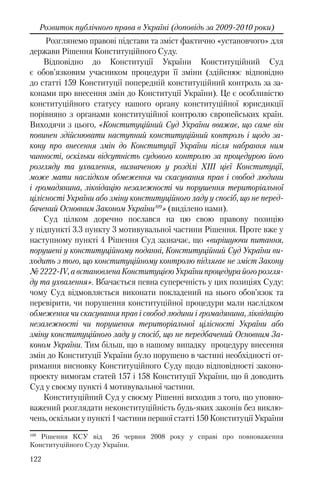 122
Розвиток публічного права в Україні (доповідь за 2009-2010 роки)
Розглянемо правові підстави та зміст фактично «установчого» для
держави Рішення Конституційного Суду.
Відповідно до Конституції України Конституційний Суд
є обов’язковим учасником процедури її зміни (здійснює відповідно
до статті 159 Конституції попередній конституційний контроль за за-
конами про внесення змін до Конституції України). Це є особливістю
конституційного статусу нашого органу конституційної юрисдикції
порівняно з органами конституційної контролю європейських країн.
Виходячи з цього, «Конституційний Суд України вважає, що саме він
повинен здійснювати наступний конституційний контроль і щодо за-
кону про внесення змін до Конституції України після набрання ним
чинності, оскільки відсутність судового контролю за процедурою його
розгляду та ухвалення, визначеною у розділі ХІІІ цієї Конституції,
може мати наслідком обмеження чи скасування прав і свобод людини
і громадянина, ліквідацію незалежності чи порушення територіальної
цілісності України або зміну конституційного ладу у спосіб, що не перед-
бачений Основним Законом України109
» (виділено нами).
Суд цілком доречно послався на цю свою правову позицію
у підпункті 3.3 пункту 3 мотивувальної частини Рішення. Проте вже у
наступному пункті 4 Рішення Суд зазначає, що «вирішуючи питання,
порушені у конституційному поданні, Конституційний Суд України ви-
ходить з того, що конституційному контролю підлягає не зміст Закону
№ 2222-IV, а встановлена Конституцією України процедура його розгля-
ду та ухвалення». Вбачається певна суперечність у цих позиціях Суду:
чому Суд відмовляється виконати покладений на нього обов’язок та
перевірити, чи порушення конституційної процедури мали наслідком
обмеження чи скасування прав і свобод людини і громадянина, ліквідацію
незалежності чи порушення територіальної цілісності України або
зміну конституційного ладу у спосіб, що не передбачений Основним За-
коном України. Тим більш, що в нашому випадку процедуру внесення
змін до Конституції України було порушено в частині необхідності от-
римання висновку Конституційного Суду щодо відповідності законо-
проекту вимогам статей 157 і 158 Конституції України, що й доводить
Суд у своєму пункті 4 мотивувальної частини.
Конституційний Суд у своєму Рішенні виходив з того, що уповно-
важений розглядати неконституційність будь-яких законів без виклю-
чень, оскільки у пункті 1 частини першої статті 150 Конституції України
109
Рішення КСУ від 26 червня 2008 року у справі про повноваження
Конституційного Суду України.
 