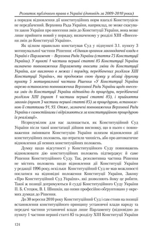 124
Розвиток публічного права в Україні (доповідь за 2009-2010 роки)
а порядок відновлення дії конституційних норм взагалі Конституцією
не передбачений. Верховна Рада України, наприклад, не може скасува-
ти закон України про внесення змін до Конституції України, вона може
лише прийняти новий у порядку, визначеному у розділі XIII «Внесен-
ня змін до Конституції України».
Як цілком правильно констатував Суд у підпункті 3.1. пункту 3
мотивувальної частини Рішення: «Єдиним органом законодавчої влади в
Україні є Парламент – Верховна Рада України (стаття 75 Конституції
України). У пункті 1 частини першої статті 85 Конституції України
визначено повноваження Парламенту вносити зміни до Конституції
України, але виключно в межах і порядку, передбачених розділом XIII
Конституції України», та продовжив свою думку у абзаці другому
пункту 5 мотивувальної частини Рішення «У Конституції України
окремо встановлено повноваження Верховної Ради України щодо внесен-
ня змін до Конституції України відповідно до процедури, передбаченої
розділом ХІІІ (пункт 1 частини першої статті 85), і прийняття
законів (пункт 3 частини першої статті 85) за процедурою, встановле-
ною її статтями 91, 93. Отже, зазначені повноваження Верховної Ради
України є самостійними і відрізняються за конституційною процедурою
їх реалізації».
Незрозумілим для нас залишається, як Конституційний Суд
України після такої констатації дійшов висновку, що в нього є повно-
важення змінювати Конституцію України шляхом відновлення дії
конституційних положень, що втратили чинність, або про автоматичне
відновлення дії певних конституційних положень.
Думку щодо відсутності у Конституційного Суду повноважень
відновлювати дію конституційних положень підтверджує й саме
Рішення Конституційного Суду. Так, резолютивна частина Рішення
не містить положень щодо відновлення дії Конституції України
у редакції 1996 року, оскільки Конституційний Суд не мав можливості
послатися на відповідні положення Конституції України, Закону
«Про Конституційний Суд України», які дозволяють йому це робити.
Такої ж позиції дотримуються й судді Конституційного Суду України
П. Б. Стецюк, В. І. Шишкін, що ними професійно обґрунтовано у окре-
мих думках до Рішення.
До 30 вересня 2010 року Конституційний Суд і сам стояв на позиції
встановлення конституційного принципу установчої влади народу та
передачі частини установчої влади лише Парламенту (відповідно до
пункту 1 частини першої статті 85 та розділу ХІІІ Конституції України
 
