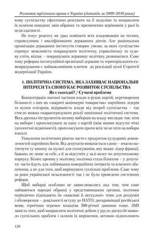 128
Розвиток публічного права в Україні (доповідь за 2009-2010 роки)
кому суспільству ефективно реагувати на її недоліки та виправляти
їх шляхом швидких змін обраних та призначених керівників у разі їх
недієздатності.
Не існує рецепту як ураз поміняти всіх владоможців на чесних,
справедливих і кваліфікованих державних діячів. Але раціональна
організація державних інститутів створює умови, за яких суспільство
отримує можливість покращувати політичну, управлінську та судо-
ву еліти, відтак – покращувати державну політику, розвиватися. Саме
тому реформа інституційної організації держави та територіального са-
моврядування є найважливішим ключем до реалізації цілої Стратегії
модернізації України.
1. ПОЛІТИЧНА СИСТЕМА, ЯКА ЗАХИЩАЄ НАЦІОНАЛЬНІ
ІНТЕРЕСИ ТА СПОНУКАЄ РОЗВИТОК СУСПІЛЬСТВА
Як є сьогодні? / Сучасні проблеми
Концентрація значної частини влади в руках партій, перетворення
більшості з них на «закриті акціонерні товариства» партійних лідерів
та купки олігархів, відірваність влади від потреб суспільства – так
стисло можна охарактеризувати реалії нинішньої політичної системи.
Весь арсенал інструментів впливу виборців на владу виглядає так: піти
на вибори і проголосувати за одну з партій (між якими відсутні чіткі
ідеологічні відмінності), проголосувати проти всіх чи не піти на вибори
взагалі.
Ухвалення політичних рішень часто є продуктом кулуарних домов-
леностей партійних босів. Від депутатів вимагається єдине – вчасно на-
тиснути ту кнопку на пульті для голосування, яку вкаже лідер фракції,
бажано, не лише за себе, а й за відсутніх у залі колег по депутатському
корпусу. Бізнес проник у політику, політика стала бізнесом – у депута-
ти часто йдуть для лобіювання комерційних інтересів та власного зба-
гачення, а не для того, щоб вирішувати суспільні проблеми. Саме тому
за роки української незалежності так і не було проведено системних
реформ.
Щоб виборці особливо не замислювались над тим, чим саме
займаються народні обранці у представницьких органах, політики
періодично підкидають їм «важливі й актуальні» теми для роздумів
і обговорення – доцільності вступу до НАТО, дискримінації російської
мови, героїчних перемог козацтва 300-річної давнини тощо. ЗМІ
замість того, щоб направляти політичні дебати у русло дискусій навко-
ло суспільних проблем і шляхів їх вирішення, активно підхоплюють
 