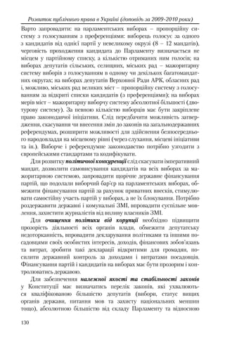 130
Розвиток публічного права в Україні (доповідь за 2009-2010 роки)
Варто запровадити: на парламентських виборах – пропорційну си-
стему з голосуванням з преференціями: виборець голосує за одного
з кандидатів від однієї партії у невеликому окрузі (8 – 12 мандатів),
черговість проходження кандидата до Парламенту визначається не
місцем у партійному списку, а кількістю отриманих ним голосів; на
виборах депутатів сільських, селищних, міських рад – мажоритарну
систему виборів з голосуванням в одному чи декількох багатомандат-
них округах; на виборах депутатів Верховної Ради АРК, обласних рад
і, можливо, міських рад великих міст – пропорційну систему з голосу-
ванням за відкриті списки кандидатів (з преференціями); на виборах
мерів міст – мажоритарну виборчу систему абсолютної більшості (дво-
турову систему). За певною кількістю виборців має бути закріплене
право законодавчої ініціативи. Слід передбачити можливість затвер-
дження, скасування чи внесення змін до законів на загальнодержавних
референдумах, розширити можливості для здійснення безпосередньо-
го народовладдя на місцевому рівні (через слухання, місцеві ініціативи
та ін.). Виборче і референдумне законодавство потрібно узгодити з
європейськими стандартами та кодифікувати.
Для розвитку політичної конкуренції слід скасувати імперативний
мандат, дозволити самовисування кандидатів на всіх виборах за ма-
жоритарною системою, запровадити щорічне державне фінансування
партій, що подолали виборчий бар’єр на парламентських виборах, об-
межити фінансування партій за рахунок приватних внесків, стимулю-
вати самостійну участь партій у виборах, а не їх блокування. Потрібно
роздержавити державні і комунальні ЗМІ, впровадити суспільне мов-
лення, захистити журналістів від впливу власників ЗМІ.
Для очищення політики від корупції необхідно підвищити
прозорість діяльності всіх органів влади, обмежити депутатську
недоторканність, впровадити декларування політиками та іншими по-
садовцями своїх особистих інтересів, доходів, фінансових зобов’язань
та витрат, зробити такі декларації відкритими для громадян, по-
силити державний контроль за доходами і витратами посадовців.
Фінансування партій і кандидатів на виборах має бути прозорим і кон-
тролюватись державою.
Для забезпечення належної якості та стабільності законів
у Конституції має визначатись перелік законів, які ухвалюють-
ся кваліфікованою більшістю депутатів (вибори, статус вищих
органів держави, питання мов та захисту національних меншин
тощо), абсолютною більшістю від складу Парламенту та відносною
 