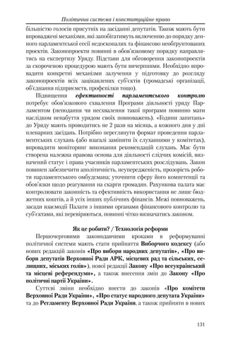131
Політична система і конституційне право
більшістю голосів присутніх на засіданні депутатів. Також мають бути
впроваджені механізми, які запобігатимуть включенню до порядку ден-
ного парламентської сесії недосконалих та фінансово необґрунтованих
проектів. Законопроекти повинні в обов’язковому порядку направля-
тись на експертизу Уряду. Підстави для обговорення законопроектів
за скороченою процедурою мають бути вичерпними. Необхідно впро-
вадити конкретні механізми залучення у підготовку до розгляду
законопроектів всіх зацікавлених суб’єктів (громадські організації,
об’єднання підприємств, профспілки тощо).
Підвищення ефективності парламентського контролю
потребує обов’язкового схвалення Програми діяльності уряду Пар-
ламентом (неподання чи несхвалення такої програми повинно мати
наслідком ненабуття урядом своїх повноважень). «Години запитань»
до Уряду мають проводитись не 2 рази на місяць, а кожного дня у дні
пленарних засідань. Потрібно переглянути формат проведення парла-
ментських слухань (або взагалі замінити їх слуханнями у комітетах),
впровадити моніторинг виконання рекомендацій слухань. Має бути
створена належна правова основа для діяльності слідчих комісій, виз-
начений статус і права учасників парламентських розслідувань. Закон
повинен забезпечити аполітичність, неупередженість, прозорість робо-
ти парламентського омбудсмана; уточнити сферу його компетенції та
обов’язки щодо реагування на скарги громадян. Рахункова палата має
контролювати законність та ефективність використання не лише бюд-
жетних коштів, а й усіх інших публічних фінансів. Межі повноважень,
засади взаємодії Палати з іншими органами фінансового контролю та
суб’єктами, які перевіряються, повинні чітко визначатись законом.
Як це робити? / Технологія реформи
Першочерговими законодавчими кроками в реформуванні
політичної системи мають стати прийняття Виборчого кодексу (або
нових редакцій законів «Про вибори народних депутатів», «Про ви-
бори депутатів Верховної Ради АРК, місцевих рад та сільських, се-
лищних, міських голів»), нової редакції Закону «Про всеукраїнський
та місцеві референдуми», а також внесення змін до Закону «Про
політичні партії України».
Суттєві зміни необхідно внести до законів «Про комітети
Верховної Ради України», «Про статус народного депутата України»
та до Регламенту Верховної Ради України, а також прийняти в нових
 