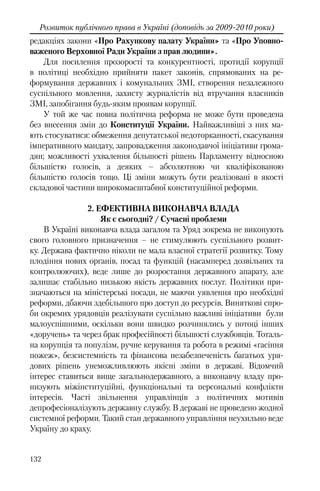 132
Розвиток публічного права в Україні (доповідь за 2009-2010 роки)
редакціях закони «Про Рахункову палату України» та «Про Уповно-
важеного Верховної Ради України з прав людини».
Для посилення прозорості та конкурентності, протидії корупції
в політиці необхідно прийняти пакет законів, спрямованих на ре-
формування державних і комунальних ЗМІ, створення незалежного
суспільного мовлення, захисту журналістів від втручання власників
ЗМІ, запобігання будь-яким проявам корупції.
У той же час повна політична реформа не може бути проведена
без внесення змін до Конституції України. Найважливіші з них ма-
ють стосуватися: обмеження депутатської недоторканності, скасування
імперативного мандату, запровадження законодавчої ініціативи грома-
дян; можливості ухвалення більшості рішень Парламенту відносною
більшістю голосів, а деяких – абсолютною чи кваліфікованою
більшістю голосів тощо. Ці зміни можуть бути реалізовані в якості
складової частини широкомасштабної конституційної реформи.
2. ЕФЕКТИВНА ВИКОНАВЧА ВЛАДА
Як є сьогодні? / Сучасні проблеми
В Україні виконавча влада загалом та Уряд зокрема не виконують
свого головного призначення – не стимулюють суспільного розвит-
ку. Держава фактично ніколи не мала власної стратегії розвитку. Тому
плодіння нових органів, посад та функцій (насамперед дозвільних та
контролюючих), веде лише до розростання державного апарату, але
залишає стабільно низькою якість державних послуг. Політики при-
значаються на міністерські посади, не маючи уявлення про необхідні
реформи, дбаючи здебільшого про доступ до ресурсів. Виняткові спро-
би окремих урядовців реалізувати суспільно важливі ініціативи були
малоуспішними, оскільки вони швидко розчинялись у потоці інших
«доручень» та через брак професійності більшості службовців. Тоталь-
на корупція та популізм, ручне керування та робота в режимі «гасіння
пожеж», безсистемність та фінансова незабезпеченість багатьох уря-
дових рішень унеможливлюють якісні зміни в державі. Відомчий
інтерес ставиться вище загальнодержавного, а виконавчу владу про-
низують міжінституційні, функціональні та персональні конфлікти
інтересів. Часті звільнення управлінців з політичних мотивів
депрофесіоналізують державну службу. В державі не проведено жодної
системної реформи. Такий стан державного управління неухильно веде
Україну до краху.
 