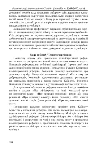 136
Розвиток публічного права в Україні (доповідь за 2009-2010 роки)
державної служби слід встановити заборону усім державним служ-
бовцям займатися політичною діяльністю, бути членами політичних
партій тощо. Доцільно створити Вищу раду державної служби – неза-
лежний колегіальний орган для вирішення кадрових питань щодо ви-
щих державних службовців.
Для забезпечення професійності державної служби необхідно пере-
йти до виключно конкурсного добору на посади державних службовців.
Слід реформувати систему оплати праці державних службовців з метою
забезпечення її конкурентоспроможності на ринку праці та мінімізації
негативного впливу корупційних спокус. Запобіганню корупції також
сприятиме визначення правил професійної етики державного службов-
ця та контроль за майновим станом, доходами і видатками службовців.
Як це робити? / Технологія реформи
Політичну основу для проведення адміністративної рефор-
ми загалом та реформи виконавчої влади зокрема мають складати:
Концепція реформування публічної адміністрації (проект якої вже
давно розроблено); раніше схвалені Президентом України Концепція
адміністративної реформи, Концепція розвитку законодавства про
державну службу, Концепція подолання корупції «На шляху до
доброчесності», Концепція вдосконалення державного регулюван-
ня природних монополій; а також схвалена Кабінетом Міністрів
Концепція розвитку державного внутрішнього фінансового контролю.
Для правового забезпечення реформи виконавчої влади необхідно
прийняти закони: «Про міністерства та інші центральні орга-
ни виконавчої влади»; «Про природні монополії» (зміни або нова
редакція); «Про державну службу» (нова редакція); «Про місцеві
державні адміністрації» (нова редакція); «Про нормативно-правові
акти».
Принципово важливо забезпечити провідну роль Кабінету
Міністрів у проведенні реформи. Для цього, насамперед, слід запро-
вадити на кілька років посаду члена Кабінету Міністрів з питань
адміністративної реформи (віце-прем’єр-міністра або «міністра без
портфеля») і сформувати на чолі з ним робочу групу з проведення
адміністративної реформи з представників основних міністерств на
рівні заступників міністра та незалежних експертів, науковців, інших
фахівців.
 
