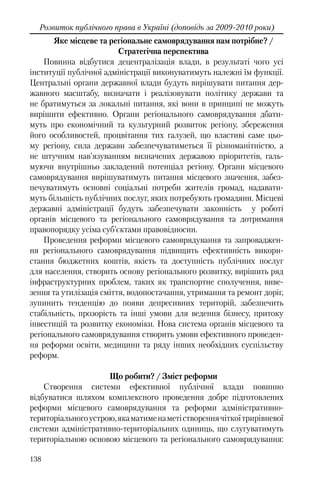138
Розвиток публічного права в Україні (доповідь за 2009-2010 роки)
Яке місцеве та регіональне самоврядування нам потрібне? /
Стратегічна перспектива
Повинна відбутися децентралізація влади, в результаті чого усі
інституції публічної адміністрації виконуватимуть належні їм функції.
Центральні органи державної влади будуть вирішувати питання дер-
жавного масштабу, визначати і реалізовувати політику держави та
не братимуться за локальні питання, які вони в принципі не можуть
вирішити ефективно. Органи регіонального самоврядування дбати-
муть про економічний та культурний розвиток регіону, збереження
його особливостей, процвітання тих галузей, що властиві саме цьо-
му регіону, сила держави забезпечуватиметься її різноманітністю, а
не штучним нав’язуванням визначених державою пріоритетів, галь-
муючи внутрішньо закладений потенціал регіону. Органи місцевого
самоврядування вирішуватимуть питання місцевого значення, забез-
печуватимуть основні соціальні потреби жителів громад, надавати-
муть більшість публічних послуг, яких потребують громадяни. Місцеві
державні адміністрації будуть забезпечувати законність у роботі
органів місцевого та регіонального самоврядування та дотримання
правопорядку усіма суб’єктами правовідносин.
Проведення реформи місцевого самоврядування та запроваджен-
ня регіонального самоврядування підвищить ефективність викори-
стання бюджетних коштів, якість та доступність публічних послуг
для населення, створить основу регіонального розвитку, вирішить ряд
інфраструктурних проблем, таких як транспортне сполучення, виве-
зення та утилізація сміття, водопостачання, утримання та ремонт доріг,
зупинить тенденцію до появи депресивних територій, забезпечить
стабільність, прозорість та інші умови для ведення бізнесу, притоку
інвестицій та розвитку економіки. Нова система органів місцевого та
регіонального самоврядування створить умови ефективного проведен-
ня реформи освіти, медицини та ряду інших необхідних суспільству
реформ.
Що робити? / Зміст реформи
Створення системи ефективної публічної влади повинно
відбуватися шляхом комплексного проведення добре підготовлених
реформи місцевого самоврядування та реформи адміністративно-
територіальногоустрою,якаматименаметіствореннячіткоїтрирівневої
системи адміністративно-територіальних одиниць, що слугуватимуть
територіальною основою місцевого та регіонального самоврядування:
 