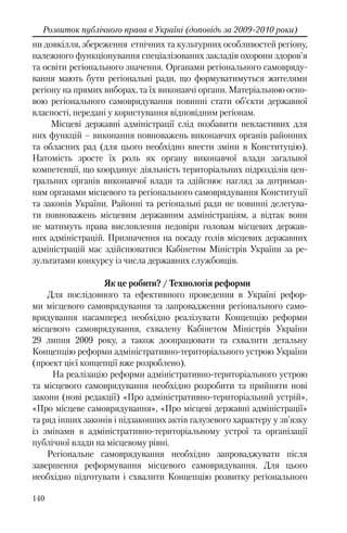 140
Розвиток публічного права в Україні (доповідь за 2009-2010 роки)
ни довкілля, збереження етнічних та культурних особливостей регіону,
належного функціонування спеціалізованих закладів охорони здоров’я
та освіти регіонального значення. Органами регіонального самовряду-
вання мають бути регіональні ради, що формуватимуться жителями
регіону на прямих виборах, та їх виконавчі органи. Матеріальною осно-
вою регіонального самоврядування повинні стати об’єкти державної
власності, передані у користування відповідним регіонам.
Місцеві державні адміністрації слід позбавити невластивих для
них функцій – виконання повноважень виконавчих органів районних
та обласних рад (для цього необхідно внести зміни в Конституцію).
Натомість зросте їх роль як органу виконавчої влади загальної
компетенції, що координує діяльність територіальних підрозділів цен-
тральних органів виконавчої влади та здійснює нагляд за дотриман-
ням органами місцевого та регіонального самоврядування Конституції
та законів України. Районні та регіональні ради не повинні делегува-
ти повноважень місцевим державним адміністраціям, а відтак вони
не матимуть права висловлення недовіри головам місцевих держав-
них адміністрацій. Призначення на посаду голів місцевих державних
адміністрацій має здійснюватися Кабінетом Міністрів України за ре-
зультатами конкурсу із числа державних службовців.
Як це робити? / Технологія реформи
Для послідовного та ефективного проведення в Україні рефор-
ми місцевого самоврядування та запровадження регіонального само-
врядування насамперед необхідно реалізувати Концепцію реформи
місцевого самоврядування, схвалену Кабінетом Міністрів України
29 липня 2009 року, а також доопрацювати та схвалити детальну
Концепцію реформи адміністративно-територіального устрою України
(проект цієї концепції вже розроблено).
На реалізацію реформи адміністративно-територіального устрою
та місцевого самоврядування необхідно розробити та прийняти нові
закони (нові редакції) «Про адміністративно-територіальний устрій»,
«Про місцеве самоврядування», «Про місцеві державні адміністрації»
та ряд інших законів і підзаконних актів галузевого характеру у зв’язку
із змінами в адміністративно-територіальному устрої та організації
публічної влади на місцевому рівні.
Регіональне самоврядування необхідно запроваджувати після
завершення реформування місцевого самоврядування. Для цього
необхідно підготувати і схвалити Концепцію розвитку регіонального
 