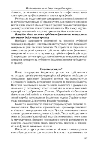 143
Політична система і конституційне право
цільового, оптимального використання коштів та ефективного вико-
нання програм, що фінансуються за рахунок трансфертів.
Регіональна влада та місцеве самоврядування повинні мати гнучкі
та зручні інструменти для об’єднання зусиль для спільного виконання
тих чи інших власних або делегованих функцій та бюджетних програм
розвитку відповідних адміністративних одиниць. При цьому, втручан-
ня центральних органів влади в ці процеси має бути мінімальним.
Потрібна чітка системи публічного фінансового контролю на
всіх етапах бюджетного процесу
Необхідно запровадити ефективний та прозорий публічний
фінансовий контроль: 1) запровадити систему публічного фінансового
контролю на рівні місцевих бюджетів; 2) розробити та закріпити на
законодавчому рівні принципи здійснення публічного фінансового
контролю, які мають застосовуватися до публічних фондів усіх видів;
3) запровадити систему громадського фінансового контролю на основі
принципів прозорості та публічності бюджетної системи та бюджетно-
го процесу.
Як цього досягнути?
Повне реформування бюджетного устрою має здійснюватися
як складова адміністративно-територіальної реформи: необхідне за-
провадження трирівневої бюджетної системи, яка складатиметься
з Державного бюджету, регіональних бюджетів та місцевих бюджетів.
Видаткові повноваження бюджетів мають надаватися з урахуванням
визначених у Бюджетному кодексі кількісних та якісних показників
територій чи їх добровільних об’єднань. Лібералізація міжбюджетних
відносин на рівні регіонів та місцевого самоврядування на договірній
основі потребує вдосконалення Бюджетного кодексу України та пере-
гляду повноважень Міністерства фінансів у цій сфері.
Бюджетне законодавство повинно чітко розмежувати бюджетні по-
вноваженняміж: 1)органамидержавноївладиіорганамирегіонального
та місцевого самоврядування всіх видів; 2) представницькими та вико-
навчими органами самоврядування всіх видів. Також необхідно внести
зміни до бюджетної класифікації видатків з урахуванням нових ознак
їх структурування. Бюджетні повноваження органів регіонального та
місцевого самоврядування мають визначатися, виходячи з повнова-
жень та функцій, якими вони наділені.
Фінансові ресурси регіонального та місцевого самоврядування
мають бути достатніми для виконання їх власних та делегованих по-
 