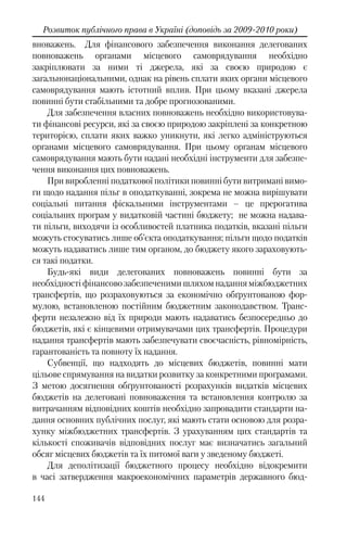 144
Розвиток публічного права в Україні (доповідь за 2009-2010 роки)
вноважень. Для фінансового забезпечення виконання делегованих
повноважень органами місцевого самоврядування необхідно
закріплювати за ними ті джерела, які за своєю природою є
загальнонаціональними, однак на рівень сплати яких органи місцевого
самоврядування мають істотний вплив. При цьому вказані джерела
повинні бути стабільними та добре прогнозованими.
Для забезпечення власних повноважень необхідно використовува-
ти фінансові ресурси, які за своєю природою закріплені за конкретною
територією, сплати яких важко уникнути, які легко адмініструються
органами місцевого самоврядування. При цьому органам місцевого
самоврядування мають бути надані необхідні інструменти для забезпе-
чення виконання цих повноважень.
При виробленні податкової політики повинні бути витримані вимо-
ги щодо надання пільг в оподаткуванні, зокрема не можна вирішувати
соціальні питання фіскальними інструментами – це прерогатива
соціальних програм у видатковій частині бюджету; не можна надава-
ти пільги, виходячи із особливостей платника податків, вказані пільги
можуть стосуватись лише об’єкта оподаткування; пільги щодо податків
можуть надаватись лише тим органом, до бюджету якого зараховують-
ся такі податки.
Будь-які види делегованих повноважень повинні бути за
необхідності фінансово забезпеченими шляхом надання міжбюджетних
трансфертів, що розраховуються за економічно обґрунтованою фор-
мулою, встановленою постійним бюджетним законодавством. Транс-
ферти незалежно від їх природи мають надаватись безпосередньо до
бюджетів, які є кінцевими отримувачами цих трансфертів. Процедури
надання трансфертів мають забезпечувати своєчасність, рівномірність,
гарантованість та повноту їх надання.
Субвенції, що надходять до місцевих бюджетів, повинні мати
цільове спрямування на видатки розвитку за конкретними програмами.
З метою досягнення обґрунтованості розрахунків видатків місцевих
бюджетів на делеговані повноваження та встановлення контролю за
витрачанням відповідних коштів необхідно запровадити стандарти на-
дання основних публічних послуг, які мають стати основою для розра-
хунку міжбюджетних трансфертів. З урахуванням цих стандартів та
кількості споживачів відповідних послуг має визначатись загальний
обсяг місцевих бюджетів та їх питомої ваги у зведеному бюджеті.
Для деполітизації бюджетного процесу необхідно відокремити
в часі затвердження макроекономічних параметрів державного бюд-
 