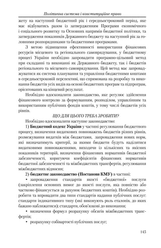 145
Політична система і конституційне право
жету на наступний бюджетний рік і середньостроковий період, яке
має відбуватись разом із затвердженням Програми економічного
і соціального розвитку та Основних напрямів бюджетної політики, та
затвердження показників Державного бюджету на наступний рік за го-
ловними розпорядниками та бюджетними програмами.
З метою підвищення ефективності використання фінансових
ресурсів місцевого та регіонального самоврядування, у бюджетному
процесі України необхідно запровадити програмно-цільовий метод
при складанні та виконанні як Державного бюджету, так і бюджетів
регіонального та місцевого самоврядування. Цей метод має запровад-
жуватися як система планування та управління бюджетними коштами
в середньостроковій перспективі, що спрямована на розробку та вико-
нання бюджетів усіх видів на основі бюджетних програм та підпрограм,
орієнтованих на кінцевий результат.
Необхідно вдосконалити законодавство, яке регулює здійснення
фінансового контролю за формуванням, розподілом, управлінням та
використанням публічних фондів коштів, у тому числі бюджетів усіх
рівнів.
ЩО ДЛЯ ЦЬОГО ТРЕБА ЗРОБИТИ?
Необхідно вдосконалити наступне законодавство:
1) Бюджетний кодекс України у частині регулювання бюджетного
процесу, визначення видаткових повноважень бюджетів різних рівнів,
розмежування видатків між бюджетами, запровадження нових норм,
які визначатимуть критерії, за якими бюджети будуть наділятися
видатковими повноваженнями, виходячи із кількісних та якісних
показників територій, визначення фінансових нормативів бюджетної
забезпеченості, коригуючи коефіцієнтів фінансових нормативів
бюджетної забезпеченості та міжбюджетних трансфертів, регулювання
міжбюджетних відносин;
2) бюджетне законодавство (Постанови КМУ) в частині:
• запровадження стандартів якості «бюджетної» послуги
(закріплення основних вимог до якості послуги, яка повністю або
частково фінансується за рахунок бюджетних коштів). Необхідно роз-
робити та впровадити два типи стандартів надання публічних послуг:
стандарти індикативного типу (які виконують роль еталонів, до яких
бажано наближатися); стандарти, обов’язкові до виконання;
• визначення формул розрахунку обсягів міжбюджетних транс-
фертів;
• розрахунку собівартості публічних послуг;
 