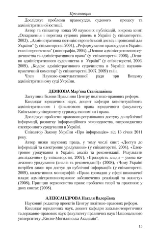 15
Про авторів
Досліджує проблеми правосуддя, судового процесу та
адміністративної юстиції.
Автор та співавтор понад 90 наукових публікацій, зокрема книг:
„Оскарження і перегляд судових рішень в Україні (у співавторстві,
2003), „Адміністративна юстиція: європейський досвід і пропозиції для
України” (у співавторстві, 2004), „Реформування правосуддя в Україні:
стан і перспективи” (монографія, 2004), „Основи адміністративного су-
дочинства та адміністративного права” (у співавторстві, 2006), „Осно-
ви адміністративного судочинства в Україні” (у співавторстві, 2006,
2009), „Кодекс адміністративного судочинства в Україні: науково-
практичний коментар” (у співавторстві, 2007, 2009) та ін.
Член Науково-консультативної ради при Вищому
адміністративному суді України.
ДЕМКОВА Мар’яна Станіславівна
Заступник Голови Правління Центру політико-правових реформ.
Кандидат юридичних наук, доцент кафедри конституційного,
адміністративного і фінансового права юридичного факультету
Київського університету туризму, економіки і права.
Досліджує проблеми правового регулювання доступу до публічної
інформації, розвитку інформаційного законодавства, запровадження
електронного урядування в Україні.
Співавтор Закону України «Про інформацію» від 13 січня 2011
року.
Автор низки наукових праць, у тому числі книг: «Доступ до
інформації та електронне урядування» (у співавторстві, 2004), «Елек-
тронне урядування в Україні: аналіз та рекомендації. Результати
дослідження» (у співавторстві, 2007), «Прозорість влади – умова на-
лежного урядування (аналіз та рекомендації)» (2008), «Чому Україні
потрібен закон про доступ до публічної інформації» (у співавторстві,
2009), колективних монографій: «Права громадян у сфері виконавчої
влади: адміністративно-правове забезпечення реалізації та захисту»
(2008), Принцип верховенства права: проблеми теорії та практики: у
двох книгах (2008).
АЛЕКСАНДРОВА Наталя Валеріївна
Науковий редактор проектів Центру політико-правових реформ.
Кандидат юридичних наук, доцент кафедри загальнотеоретичних
та державно-правових наук факультету правничих наук Національного
університету „Києво-Могилянська Академія”.
 