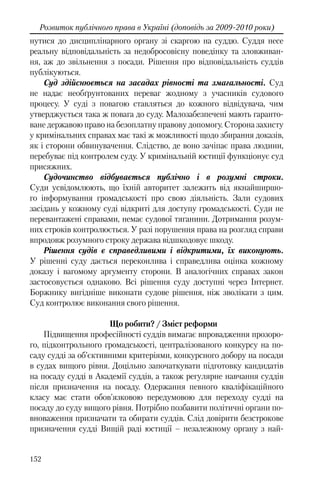 152
Розвиток публічного права в Україні (доповідь за 2009-2010 роки)
нутися до дисциплінарного органу зі скаргою на суддю. Суддя несе
реальну відповідальність за недобросовісну поведінку та зловживан-
ня, аж до звільнення з посади. Рішення про відповідальність суддів
публікуються.
Суд здійснюється на засадах рівності та змагальності. Суд
не надає необґрунтованих переваг жодному з учасників судового
процесу. У суді з повагою ставляться до кожного відвідувача, чим
утверджується така ж повага до суду. Малозабезпечені мають гаранто-
ване державою право на безоплатну правову допомогу. Сторона захисту
у кримінальних справах має такі ж можливості щодо збирання доказів,
як і сторони обвинувачення. Слідство, де воно зачіпає права людини,
перебуває під контролем суду. У кримінальній юстиції функціонує суд
присяжних.
Судочинство відбувається публічно і в розумні строки.
Суди усвідомлюють, що їхній авторитет залежить від якнайширшо-
го інформування громадськості про свою діяльність. Зали судових
засідань у кожному суді відкриті для доступу громадськості. Суди не
перевантажені справами, немає судової тяганини. Дотримання розум-
них строків контролюється. У разі порушення права на розгляд справи
впродовж розумного строку держава відшкодовує шкоду.
Рішення судів є справедливими і відкритими, їх виконують.
У рішенні суду дається переконлива і справедлива оцінка кожному
доказу і вагомому аргументу сторони. В аналогічних справах закон
застосовується однаково. Всі рішення суду доступні через Інтернет.
Боржнику вигідніше виконати судове рішення, ніж зволікати з цим.
Суд контролює виконання свого рішення.
Що робити? / Зміст реформи
Підвищення професійності суддів вимагає впровадження прозоро-
го, підконтрольного громадськості, централізованого конкурсу на по-
саду судді за об’єктивними критеріями, конкурсного добору на посади
в судах вищого рівня. Доцільно започаткувати підготовку кандидатів
на посаду судді в Академії суддів, а також регулярне навчання суддів
після призначення на посаду. Одержання певного кваліфікаційного
класу має стати обов’язковою передумовою для переходу судді на
посаду до суду вищого рівня. Потрібно позбавити політичні органи по-
вноваження призначати та обирати суддів. Слід довірити безстрокове
призначення судді Вищій раді юстиції – незалежному органу з най-
 