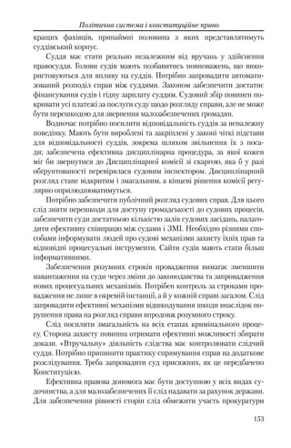 153
Політична система і конституційне право
кращих фахівців, принаймні половина з яких представлятимуть
суддівський корпус.
Суддя має стати реально незалежним від вручань у здійснення
правосуддя. Голови судів мають позбавитись повноважень, що вико-
ристовуються для впливу на суддів. Потрібно запровадити автомати-
зований розподіл справ між суддями. Законом забезпечити достатнє
фінансування судів і гідну зарплату суддям. Судовий збір повинен по-
кривати усі платежі за послуги суду щодо розгляду справи, але не може
бути перешкодою для звернення малозабезпечених громадян.
Водночас потрібно посилити відповідальність суддів за неналежну
поведінку. Мають бути вироблені та закріплені у законі чіткі підстави
для відповідальності суддів, зокрема шляхом звільнення їх з поса-
ди; забезпечена ефективна дисциплінарна процедура, за якої кожен
міг би звернутися до Дисциплінарної комісії зі скаргою, яка б у разі
обґрунтованості перевірялася судовим інспектором. Дисциплінарний
розгляд стане відкритим і змагальним, а кінцеві рішення комісії регу-
лярно оприлюднюватимуться.
Потрібно забезпечити публічний розгляд судових справ. Для цього
слід зняти перешкоди для доступу громадськості до судових процесів,
забезпечити суди достатньою кількістю залів судових засідань, налаго-
дити ефективну співпрацю між судами і ЗМІ. Необхідно різними спо-
собами інформувати людей про судові механізми захисту їхніх прав та
відповідні процесуальні інструменти. Сайти судів мають стати більш
інформативними.
Забезпечення розумних строків провадження вимагає зменшити
навантаження на суди через зміни до законодавства та запровадження
нових процесуальних механізмів. Потрібен контроль за строками про-
вадження не лише в окремій інстанції, а й у кожній справі загалом. Слід
запровадити ефективні механізми відшкодування шкоди внаслідок по-
рушення права на розгляд справи впродовж розумного строку.
Слід посилити змагальність на всіх етапах кримінального проце-
су. Сторона захисту повинна отримати ефективні можливості збирати
докази. «Втручальну» діяльність слідства має контролювати слідчий
суддя. Потрібно припинити практику спрямування справ на додаткове
розслідування. Треба запровадити суд присяжних, як це передбачено
Конституцією.
Ефективна правова допомога має бути доступною у всіх видах су-
дочинства, а для малозабезпечених її слід надавати за рахунок держави.
Для забезпечення рівності сторін слід обмежити участь прокуратури
 