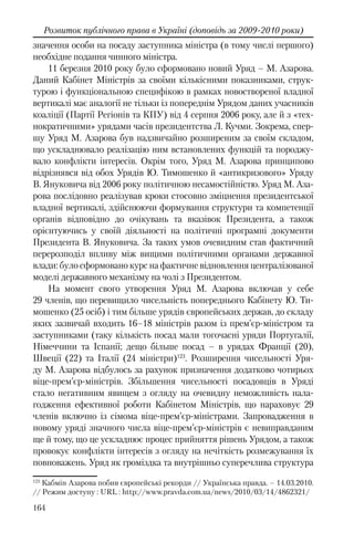 164
Розвиток публічного права в Україні (доповідь за 2009-2010 роки)
значення особи на посаду заступника міністра (в тому числі першого)
необхідне подання чинного міністра.
11 березня 2010 року було сформовано новий Уряд – М. Азарова.
Даний Кабінет Міністрів за своїми кількісними показниками, струк-
турою і функціональною специфікою в рамках новоствореної владної
вертикалі має аналогії не тільки із попереднім Урядом даних учасників
коаліції (Партії Регіонів та КПУ) від 4 серпня 2006 року, але й з «тех-
нократичними» урядами часів президентства Л. Кучми. Зокрема, спер-
шу Уряд М. Азарова був надзвичайно розширеним за своїм складом,
що ускладнювало реалізацію ним встановлених функцій та породжу-
вало конфлікти інтересів. Окрім того, Уряд М. Азарова принципово
відрізнявся від обох Урядів Ю. Тимошенко й «антикризового» Уряду
В. Януковича від 2006 року політичною несамостійністю. Уряд М. Аза-
рова послідовно реалізував кроки стосовно зміцнення президентської
владної вертикалі, здійснюючи формування структури та компетенції
органів відповідно до очікувань та вказівок Президента, а також
орієнтуючись у своїй діяльності на політичні програмні документи
Президента В. Януковича. За таких умов очевидним став фактичний
перерозподіл впливу між вищими політичними органами державної
влади: було сформовано курс на фактичне відновлення централізованої
моделі державного механізму на чолі з Президентом.
На момент свого утворення Уряд М. Азарова включав у себе
29 членів, що перевищило чисельність попереднього Кабінету Ю. Ти-
мошенко (25 осіб) і тим більше урядів європейських держав, до складу
яких зазвичай входить 16–18 міністрів разом із прем’єр-міністром та
заступниками (таку кількість посад мали тогочасні уряди Португалії,
Німеччини та Іспанії; дещо більше посад – в урядах Франції (20),
Швеції (22) та Італії (24 міністри)123
. Розширення чисельності Уря-
ду М. Азарова відбулось за рахунок призначення додатково чотирьох
віце-прем’єр-міністрів. Збільшення чисельності посадовців в Уряді
стало негативним явищем з огляду на очевидну неможливість нала-
годження ефективної роботи Кабінетом Міністрів, що нараховує 29
членів включно із сімома віце-прем’єр-міністрами. Запровадження в
новому уряді значного числа віце-прем’єр-міністрів є невиправданим
ще й тому, що це ускладнює процес прийняття рішень Урядом, а також
провокує конфлікти інтересів з огляду на нечіткість розмежування їх
повноважень. Уряд як громіздка та внутрішньо суперечлива структура
123
Кабмін Азарова побив європейські рекорди // Українська правда. – 14.03.2010.
// Режим доступу : URL : http://www.pravda.com.ua/news/2010/03/14/4862321/
 