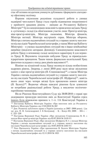 165
Урядування та адміністративне право
стає об’єктивно нездатним уникнути дублювань і формувати злагодже-
ну ефективну політику.
Першим свідченням розуміння складності роботи в умовах
надмірної чисельності Уряду стала спроба підвищення оперативності
у прийнятті урядових рішень – змінами до Регламенту Кабінету
Міністрів124
було санкціоновано можливість проведення засідань Уряду
в «усіченому» складі (за обов’язковою участю лише Прем'єр-міністра,
віце-прем'єр-міністрів, Міністра економіки, Міністра фінансів,
Міністра юстиції, Міністра внутрішніх справ, Міністра оборони,
Міністра з питань надзвичайних ситуацій та у справах захисту населен-
ня від наслідків Чорнобильської катастрофи, а також Міністра Кабінету
Міністрів) – в умовах надзвичайних ситуацій та в інших невідкладних
випадках (виділено авторами Доповіді). Санкціонування можливості
роботи Уряду в неповному складі засвідчило характерну й для першо-
го Уряду В. Януковича тенденцію побудови Уряду за пірамідально-
ієрархічним принципом. Таким чином, формально колегіальний Уряд
фактично складався з посад двох рівнів важливості125
.
Пізніше на кількісний склад Уряду вплинуло кілька особистісних
кадрових рішень. Зокрема, у липні 2010 року мало місце звільнення
одного з віце-прем’єр-міністрів (В. Семиноженка)126
, а також Міністра
України з питань надзвичайних ситуацій та у справах захисту населен-
ня від наслідків Чорнобильської катастрофи (Н. Шуфрича)127
, замість
якого лише через чотири місяці було призначено нового міністра
(В. Балогу)128
. Водночас обидва наведені рішення були зумовлені
не потребами раціоналізації роботи Уряду, а виключно політично-
партійними чинниками.
Після Рішення Конституційного Суду вiд 30.09.2010 у справі про
додержання процедури внесення змін до Конституції України серед
іншого було відновлено приписи ч. 1 ст. 114 Конституції України в
124
Постанова Кабінету Міністрів України «Про внесення змін до Регламенту
Кабінету Міністрів України» від 17.03.2010 № 267
125
Див. Розвиток публічного права в Україні (доповідь за 2007–2008 роки) / [за
заг. ред. Н. В. Александрової, І. Б Коліушка]. – К. : Конус-Ю, 2009. – 584 с. –
С. 225–226
126
Постанова Верховної Ради України «Про звільнення Семиноженка В. П. з
посади Віце-прем’єр-міністра України» від 02.07.2010 № 2419-VI
127
Постанова Верховної Ради «Про звільнення Шуфрича Н. І. з посади Міністра
України з питань надзвичайних ситуацій та у справах захисту населення від
наслідків Чорнобильської катастрофи» від 10.07.2010 № 2483-VI
128
Указ Президента України «Про призначення В. Балоги Міністром України
з питань надзвичайних ситуацій та у справах захисту населення від наслідків
Чорнобильської катастрофи» вiд 12.11.2010 № 1021
 