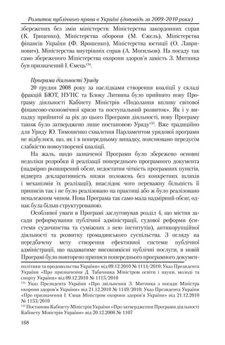 168
Розвиток публічного права в Україні (доповідь за 2009-2010 роки)
збережених без змін міністерств: Міністерства закордонних справ
(К. Гриценко), Міністерства оборони (М. Єжель), Міністерства
фінансів України (Ф. Ярошенко), Міністерства юстиції (О. Лаври-
нович), Міністерства внутрішніх справ (А. Могильов). На посаду так
само збереженого Міністерства охорони здоров'я замість З. Митника
був призначений І. Ємець134
.
Програма діяльності Уряду
20 грудня 2008 року за наслідками створення коаліції у складі
фракцій БЮТ, НУНС та Блоку Литвина було прийнято нову Про-
граму діяльності Кабінету Міністрів «Подолання впливу світової
фінансово-економічної кризи та поступальний розвиток». Як і у ви-
падку прийнятої за рік до цього Програми діяльності, нову Програму
також було затверджено лише постановою Уряду135
. Вже традиційно
для Уряду Ю. Тимошенко схвалення Парламентом урядової програми
не відбулося, що, як і в попередньому випадку, пояснювано передусім
слабкістю новоутвореної коаліції.
На жаль, щодо зазначеної Програми було збережено основні
недоліки розробки й реалізації попереднього програмного документа
(надмірно розширений обсяг, недостатня чіткість програмних пунктів,
відверта декларативність низки положень без конкретних шляхів
і механізмів їх реалізації), внаслідок чого переважну більшість її
приписів так і не було реалізовано на практиці або ж було реалізовано
неналежним чином. Нова Програма так само мала надмірний обсяг, од-
нак була більш структурованою.
Особливої уваги в Програмі заслуговував розділ 4, що містив за-
сади реформування публічної адміністрації, судової реформи (си-
стеми судочинства та суміжних з нею інститутів), антикорупційної
діяльності та розвитку громадянського суспільства. З огляду на
передбачену мету створення ефективної системи публічної
адміністрації, що надаватиме високоякісні публічні послуги, в новій
Програмі було повторено приписи попереднього програмного докумен-
політики та продовольства України» вiд 09.12.2010 № 1114/2010; Указ Президента
України «Про призначення Д. Табачника Міністром освіти і науки, молоді та
спорту України» вiд 09.12.2010 № 1115/2010
134
Указ Президента України «Про звільнення З. Митника з посади Міністра
охорони здоров’я України» вiд 21.12.2010 № 1149/2010; Указ Президента України
«Про призначення І. Ємця Міністром охорони здоров’я України» вiд 21.12.2010
№ 1153/2010
135
Постанова Кабінету Міністрів України «Про затвердження Програми діяльності
Кабінету Міністрів України» вiд 20.12.2008 № 1107
 