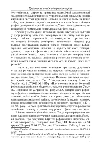 171
Урядування та адміністративне право
територіального устрою на принципах економічної самодостатності
та доступності адміністративних (управлінських) і соціальних послуг;
спрощення системи отримання дозволів, зниження тиску на бізнес
з боку контролюючих органів; впровадження європейських підходів
у сфері делегування функцій держави суб'єктам господарювання; за-
провадження громадського контролю за діяльністю влади.
Окремо у цьому Законі передбачені засади внутрішньої політики
у сфері розвитку місцевого самоврядування та стимулювання роз-
витку регіонів: гармонізація загальнодержавних, регіональних
та місцевих інтересів; розширення повноважень місцевих рад
шляхом децентралізації функцій органів державної влади; рефор-
мування міжбюджетних відносин на користь місцевого самовря-
дування; створення ефективних механізмів забезпечення активної
участі територіальних громад та органів місцевого самоврядування
у формуванні та реалізації державної регіональної політики; досяг-
нення високої функціональної спроможності кадрового потенціалу
регіонів141
.
Прикметно, що положення зазначених програмних документів
у частині регіональної політики та місцевого самоврядування, а та-
кож необхідності прийняття нових актів значною мірою є тотожни-
ми програмам Уряду Ю. Тимошенко. Водночас реалізація конкрет-
них кроків затягувалась. Так, Розпорядження Кабінету Міністрів
України вiд 21.07.2010 № 1467-р «Про внесення змін до Концепції
реформування місцевих бюджетів», схвалене розпорядженням Уряду
Ю. Тимошенко від 23 травня 2007 року № 308, відтермінувало рефор-
му у сфері місцевих бюджетів (заплановане відповідно до стратегічного
завдання регіональної політики – створення умов для підвищення
конкурентоспроможності регіонів, забезпечення їх сталого розвитку,
високої продуктивності виробництва та зайнятості населення) з 2011
до 2014 року. Так само Урядом було на два роки відстрочено реалізацію
заходів щодо розвитку державного внутрішнього фінансового контролю.
В інших випадках діяльність нового Уряду характеризувалась по-
вною відмовою від концептуальних напрацювань попередників. Йдеть-
ся, зокрема, про скасування Стратегії реформування податкової си-
стеми, затвердженої Розпорядженням Уряду Ю. Тимошенко від 23
грудня 2009 року № 1612142
. Так само й Постановою Кабінету Міністрів
141
Закон України «Про засади внутрішньої і зовнішньої політики» від 01.07.2010
№ 2411-VІ
142
Розпорядження Кабінету Міністрів України «Про визнання таким, що втратило
чинність, розпорядження Кабінету Міністрів України від 23 грудня 2009 року
 