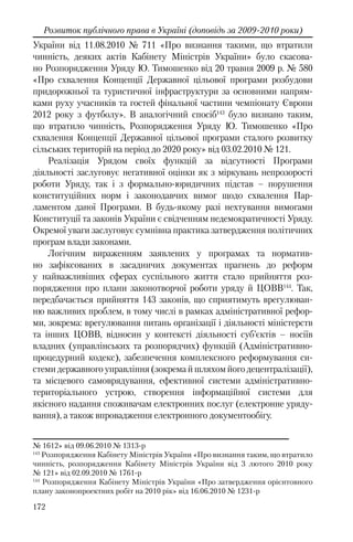 172
Розвиток публічного права в Україні (доповідь за 2009-2010 роки)
України від 11.08.2010 № 711 «Про визнання такими, що втратили
чинність, деяких актів Кабінету Міністрів України» було скасова-
но Розпорядження Уряду Ю. Тимошенко від 20 травня 2009 р. № 580
«Про схвалення Концепції Державної цільової програми розбудови
придорожньої та туристичної інфраструктури за основними напрям-
ками руху учасників та гостей фінальної частини чемпіонату Європи
2012 року з футболу». В аналогічний спосіб143
було визнано таким,
що втратило чинність, Розпорядження Уряду Ю. Тимошенко «Про
схвалення Концепції Державної цільової програми сталого розвитку
сільських територій на період до 2020 року» від 03.02.2010 № 121.
Реалізація Урядом своїх функцій за відсутності Програми
діяльності заслуговує негативної оцінки як з міркувань непрозорості
роботи Уряду, так і з формально-юридичних підстав – порушення
конституційних норм і законодавчих вимог щодо схвалення Пар-
ламентом даної Програми. В будь-якому разі нехтування вимогами
Конституції та законів України є свідченням недемократичності Уряду.
Окремої уваги заслуговує сумнівна практика затвердження політичних
програм влади законами.
Логічним вираженням заявлених у програмах та норматив-
но зафіксованих в засадничих документах прагнень до реформ
у найважливіших сферах суспільного життя стало прийняття роз-
порядження про плани законотворчої роботи уряду й ЦОВВ144
. Так,
передбачається прийняття 143 законів, що сприятимуть врегулюван-
ню важливих проблем, в тому числі в рамках адміністративної рефор-
ми, зокрема: врегулювання питань організації і діяльності міністерств
та інших ЦОВВ, відносин у контексті діяльності суб’єктів – носіїв
владних (управлінських та розпорядчих) функцій (Адміністративно-
процедурний кодекс), забезпечення комплексного реформування си-
стеми державного управління (зокрема й шляхом його децентралізації),
та місцевого самоврядування, ефективної системи адміністративно-
територіального устрою, створення інформаційної системи для
якісного надання споживачам електронних послуг (електронне уряду-
вання), а також впровадження електронного документообігу.
№ 1612» вiд 09.06.2010 № 1313-р
143
Розпорядження Кабінету Міністрів України «Про визнання таким, що втратило
чинність, розпорядження Кабінету Міністрів України від 3 лютого 2010 року
№ 121» від 02.09.2010 № 1761-р
144
Розпорядження Кабінету Міністрів України «Про затвердження орієнтовного
плану законопроектних робіт на 2010 рік» від 16.06.2010 № 1231-р
 