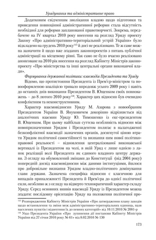 173
Урядування та адміністративне право
Додатковим свідченням зволікання владою щодо підготовки та
проведення повноцінної адміністративної реформи стала відсутність
необхідної для реформи запланованої правотворчості. Зокрема, перед-
бачене на ІV квартал 2010 року внесення на розгляд Уряду проекту
Закону «Про адміністративно-територіальний устрій України» було
відкладено на грудень 2010 року145
й досі не реалізовано. Те ж саме мож-
на зазначити й щодо вже згаданих законопроектів з питань публічної
адміністрації на місцевому рівні. Так само не було вчасно реалізовано
анонсоване на 2010 рік внесення на розгляд Кабінету Міністрів законо-
проекту «Про міністерства та інші центральні органи виконавчої вла-
ди».
Формування державної політики: взаємодія Президента та Уряду
Відомо, що протистояння Президента із Прем’єр-міністром та но-
вооформленою коаліцією тривало впродовж усього 2009 року і навіть
до останніх днів виконання Президентом В. Ющенком своїх повнова-
жень – до 8 лютого 2010 року146
. Характер цих відносин був очевидно
конфліктним та неконструктивним.
Характер взаємовідносин Уряду М. Азарова з новообраним
Президентом України В. Януковичем докорінно відрізняється від
аналогічних взаємин Уряду Ю. Тимошенко із екс-президентом
В. Ющенком. При цьому найбільш суттєва особливість відносин між
новопризначеними Урядом і Президентом полягає в налагодженні
безконфліктної взаємодії зазначених органів, досягнутої ціною втра-
ти Урядом політичної самостійності та визнання ним нової політико-
правової реальності – відновлення централізованої виконавської
вертикалі із Президентом на чолі, в якій Уряд є лише однією з ла-
нок реалізації волі Президента як єдиного владного центру держа-
ви. З огляду на обумовлений змінами до Конституції (від 2004 року)
попередній досвід взаємовідносин між даними інституціями, йшлося
про добровільне визнання Урядом владно-політичного домінування
глави держави. Зазначена специфіка відносин є класичною для
випадків приналежності Президента й Прем’єра до однієї політичної
сили, особливо ж з огляду на відверто технократичний характер складу
Уряду. Серед основних виявів взаємодії Уряду із Президентом можна
згадати: послідовну орієнтацію Уряду на положення політичної про-
145
Розпорядження Кабінету Міністрів України «Про затвердження плану заходів
щодо встановлення та зміни меж адміністративно-територіальних одиниць, назв
населених пунктів і віднесення їх до певних категорій» від 10.11.2010 № 2081-р
146
Указ Президента України «Про зупинення дії постанови Кабінету Міністрів
України від 27 січня 2010 року № 61» від 8.02.2010 № 130
 