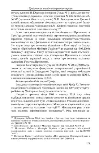 175
Урядування та адміністративне право
го часу зупинені В. Ющенком постанови Уряду № 61 (збільшення ста-
тутного капіталу Державної іпотечної установи); № 236, № 366, № 454,
№ 505 (щодо пенсійного страхування) № 1117 (про утворення Урядової
комісії з питань забезпечення обороноздатності та національної безпе-
ки України), а також Розпорядження № 1178 (про специфіки реєстрації
податкових накладних платників податку)150
.
Разомізтим,колишняприналежністьосібнапосадахПрезидентата
Прем’єра до однієї політичної сили зі стрункою внутрішньопартійною
ієрархією сприяла не лише нормалізації президентсько-урядових
взаємовідносин, але й формуванню позаправових форм таких відносин.
Не ведучи мову про тогочасну відповідність Конституції та Закону
України «Про Кабінет Міністрів України»151
(у редакції від 16.05.2008)
механізму «доручень» Уряду, потрібно зауважити: їх наявність та без-
умовне виконання свідчило про домінування Президента в системі
вищих органів державної влади, а також про тотальну політичну
залежність Уряду від Президента.
Рішення Конституційного Суду вiд 30.09.2010 № 20-рп/2010 оста-
точно ж легітимувало формування централізованої управлінської
вертикалі на чолі із Президентом України, який повернув собі право
призначати Прем’єр-міністра, інших членів Уряду та керівників ЦОВВ,
а також впливати на систему ЦОВВ.
Зміни в організації діяльності Уряду
Впродовж усього терміну перебування при владі Уряду Ю. Тимошен-
ко здебільшого зберігалася сформована наприкінці 2007 року структу-
ра Кабінету Міністрів та його урядових комітетів.
Натомість протягом кінця 2008 – початку 2010 року зміни
відбувалися в системі консультативно-дорадчих та допоміжних органів
при Уряді, кількість яких було істотно збільшено. Урядовими постано-
вами було створено наступні органи: Міжвідомча координаційна рада
з питань розвитку сільських територій152
, Міжгалузева рада з пи-
тань розвитку інформаційного суспільства153
, Рада керівників ка-
150
Постанова Кабінету Міністрів України «Про внесення змін, скасування та
визнання такими, що втратили чинність, деяких актів Кабінету Міністрів України»
від 24.03.2010 № 278
151
Закон України «Про Кабінет Міністрів України» від 16.05.2008 № 279-VI
152
Постанова Кабінету Міністрів України «Про утворення Міжвідомчої
координаційної ради з питань розвитку сільських територій» вiд 27.12.2008
№ 1124
153
Постанова Кабінету Міністрів України «Про утворення Міжгалузевої ради з
питань розвитку інформаційного суспільства» від 14.01.2009 № 4
 