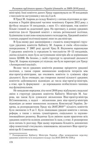 178
Розвиток публічного права в Україні (доповідь за 2009-2010 роки)
міністрів). Інші комітети даного Уряду нараховували по 10 посадовців
з чисельністю заступників у них від 3 до 6.
В Уряді М. Азарова до складу Комітету з питань підготовки до про-
ведення в Україні фінальної частини чемпіонату Європи 2012 року з
футболу входило 14 посадовців, з яких 13 є міністрами, тож комітет
більше схожий на додатковий уряд. На противагу, в деяких урядових
комітетах (як-от Урядовий комітет з питань регіональної політики,
будівництва та житлово-комунального господарства, Урядовий комітет
з питань аграрної політики) наявні лише по два міністри.
В будь-якому разі закономірною є схожість новоутвореної струк-
тури урядових комітетів Кабінету М. Азарова зі своїм «біло-синім»
попередником. У 2007 році другий Уряд В. Януковича нараховував
7 урядових комітетів із середньою їх чисельністю 10–13 посадовців,
значна кількість яких була заступниками міністрів або ж керівниками
інших ЦОВВ. Як бачимо, у своїй структурі та організації діяльності
Уряд М. Азарова відтворив усі підходи, що були характерні для Уряду
«Антикризової коаліції».
Велике число урядових комітетів розмиває пріоритети урядової
політики, а також сприяє виникненню конфліктів інтересів між
віце-прем’єр-міністрами, що очолюють комітети із суміжних сфер
діяльності. Було очевидно, що створення значної кількості урядових
комітетів здійснювалося відповідно до числа віце-прем’єр-міністрів,
а отже, при їх формуванні – до переважання особистісного чинника
над функціональним.
Не випадково впродовж літа-осені 2010 року відбувались подальші
зміни в структурі урядових комітетів Кабінету Міністрів М. Аза-
рова, що також були зумовлені звільненням Віце-прем’єр-міністра
В.Семиноженка, а надалі – звільненням двох віце-прем’єр-міністрів
відповідно до вимог поновлених положень Конституції України. Зо-
крема, за розпорядженням Уряду від 28.07.2010171
кількість комітетів
було зменшено із 9 до 7. Було ліквідовано урядові комітети з питань
реформ, а також з питань гуманітарного, соціального та науково-
інноваційного розвитку. Водночас було змінено назви практично всіх
урядових комітетів шляхом доповнення їх назв, а отже, й розширення
кола питань їх розгляду. При цьому переважна більшість доповнених
сфер компетенції стосувались повноважень звільненого Віце-прем’єр-
міністра В. Семиноженка.
171
Розпорядження Кабінету Міністрів України «Про затвердження переліку
урядових комітетів та їх посадового складу» вiд 28.07.2010 № 1548-р
 
