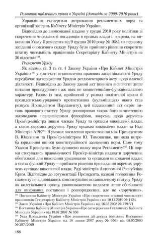 188
Розвиток публічного права в Україні (доповідь за 2009-2010 роки)
Управління експертизи дотримання регламентних норм та
організації засідань Кабінету Міністрів України.
Відповідно до анонсованої владою у грудні 2010 року політики зі
скорочення чисельності посадовців в органах влади і, зокрема, на ви-
конання Указу Президента від 9 грудня 2010 року № 1085, на першому
засіданні оновленого складу Уряду було прийнято рішення скоротити
штатну чисельність працівників Секретаріату Кабінету Міністрів на
50 відсотків192
.
Регламент Уряду
Як відомо, ст. 3 та ст. 4 Закону України «Про Кабінет Міністрів
України»193
у контексті встановлення правових засад діяльності Уряду
передбачає затвердження Урядом регламентарного акту щодо власної
діяльності. Відповідно до Закону даний акт повинен визначати лише
питання процедурного і аж ніяк не компетенційно-функціонального
характеру. Разом із тим, прийнятий у розпал політичної кризи й
президентсько-урядового протистояння (кульмінацією якого став
розпуск Президентом Парламенту), цей підзаконний акт окрім пи-
тань правового статусу Уряду розширював також його компетенцію
законодавчо невизначеними функціями, зокрема, щодо доручень
Прем’єр-міністра іншим членам Уряду та органам виконавчої влади,
а також окремих доручень Уряду органам виконавчої влади та Раді
Міністрів АРК194
. В умовах посилення протистояння між Президентом
В. Ющенком та Прем’єр-міністром Ю. Тимошенко, виникла потре-
ба юридичної оцінки конституційності зазначених норм. Саме тому
Указом Президента було зупинено низку норм Регламенту195
. Ці нор-
ми стосувались правомочності Прем’єр-міністра надавати доручення,
обов'язкові для виконання урядовцями та органами виконавчої влади,
а також функції Уряду – приймати рішення про надання окремих дору-
чень органам виконавчої влади, Раді міністрів Автономної Республіки
Крим. Відповідно до аргументації Президента, названі положення Ре-
гламенту не відповідають конституційно встановленому статусу Уряду
як колегіального органу, уповноваженого видавати лише обов’язкові
для виконання постанови і розпорядження, але не «доручення».
192
Постанова Кабінету Міністрів України «Про скорочення штатної чисельності
працівників Секретаріату Кабінету Міністрів України» вiд 10.12.2010 № 1124
193
Закон України «Про Кабінет Міністрів України» від 16.05.2008 № 279-VI
194
Постанова Кабінету Міністрів України «Про затвердження Регламенту Кабінету
Міністрів України» від 18.07.2007 № 950
195
Указ Президента України «Про зупинення дії деяких положень Постанови
Кабінету Міністрів України від 18 липня 2007 року № 950» від 08.05.2009
№ 297/2009
 