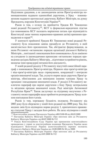 189
Урядування та адміністративне право
Наділивши урядовим, а не законодавчим актом Прем'єр-міністра по-
вноваженнями надавати одноособові доручення, а Уряд – повнова-
женням надавати протокольні доручення, Кабінет Міністрів, на думку
Президента, порушив Конституцію України196
.
Разом із тим, з огляду на прийняття Урядом Ю. Тимошенко
нової редакції Регламенту197
, КСУ із формально-юридичних підстав
(до повноважень КСУ належить вирішення питань про відповідність
Конституції лише чинних нормативно-правових актів) припинив про-
вадження в справі198
.
У контексті прийнятої Урядом Ю. Тимошенко нової редакції Ре-
гламенту була показовою заміна преамбули до Регламенту, в якій
висвітлюється його призначення. Так, абстрактне формулювання, за
яким Регламент «встановлює порядок організації діяльності Кабінету
Міністрів…, пов'язаної з виконанням його повноважень», було замінено
на узгоджене із законодавчими приписами «встановлює порядок про-
ведення засідань Кабінету Міністрів, …підготовки та прийняття рішень,
визначає інші процедурні питання його діяльності».
У новій редакції розділу 2 Регламенту відсутній самостійний пара-
граф з повноважень Прем'єр-міністра, Першого віце-прем'єр-міністра
і віце-прем'єр-міністрів щодо спрямування, координації і контролю
органів виконавчої влади. Так, усунуто норми щодо доручень Прем'єр-
міністра, обов'язкових для виконання іншими членами Уряду та
органами і посадовцями виконавчої влади. У розділі 3 Регламенту ви-
ключено параграф про окремі доручення з боку Уряду центральним
та місцевим органам виконавчої влади, Раді міністрів Автономної
Республіки Крим199
. Також заслуговує на підтримку вилучення з Ре-
гламенту низки параграфів щодо прийняття розпоряджень Уряду шля-
хом опитування його членів.
Разом із тим, переважну більшість положень Регламенту від
2007 року було збережено у новій його редакції від 2009 року. Так, без
жодних змін було відтворено норми розділу 1, присвяченого правово-
му статусові Уряду і засадам його роботи. На загал відтворено в новій
196
Конституційне подання Президента України n0015100-09 від 08.05.2009
197
Постанова Кабінету Міністрів України «Про внесення змін до Регламенту
Кабінету Міністрів України» вiд 08.07.2009 № 712
198
Ухвала Конституційного Суду України про припинення конституційного
провадження у справі за конституційним поданням Президента України щодо
відповідності Конституції України (конституційності) окремих положень
Регламенту Кабінету Міністрів України від 10.09.2009 № 50-уп/2009
199
Постанова Кабінету Міністрів України «Про внесення змін до Регламенту
Кабінету Міністрів України» від 8.07.2009 № 712
 