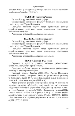 19
Про авторів
рухомого майна у майбутньому: нотаріальний та цивільний аспекти
(порівняльний аналіз)» (2009 рік).
ЗАЛІЗНЯК Петро Мар’янович
Експерт Центру політико-правових реформ
Бакалавр права (юридичний факультет Київського національного
університету імені Тараса Шевченка)
Досліджує проблеми судової влади, кримінальної юстиції,
адміністративного деліктного права, втручальних повноважень
публічної адміністрації.
Автор низки публікацій з досліджуваних проблем.
ШАІПОВ Артем Олександрович
Експерт Центру політико-правових реформ
Бакалавр права (юридичний факультет Київського національного
університету імені Тараса Шевченка)
Досліджує проблеми судової влади, кримінальної юстиції,
адміністративного деліктного права, втручальних повноважень
публічної адміністрації.
Автор низки публікацій з досліджуваних проблем.
ТКАЧУК Анатолій Федорович
Директор з науки та розвитку Інституту громадянського
суспільства. Заслужений юрист України.
Досліджує проблеми місцевого самоврядування, регіонального
розвитку та не комерційного права.
Народний депутат України (1990-1994), Радник Президента
України(2005-2008), Заступник Міністра регіонального розвитку
та будівництва (2008-2010), член Національної комісії із зміцнення
демократії та верховенства права(2005-2010).
Автор декількох десятків законопроектів, понад 70 наукових та
науково-популярних публікацій, у тому числі книг: «Місцеве само-
врядування: світовий та український досвід»(1997), «Настільна кни-
га неприбуткової організації»(2002), Законодавча техніка(2004),
«Рада і депутат. Робота в ім‘я громади»(2005), «З історії реформ
адміністративно-територіального устрою України 1907-2009» (2009),
«Регіональна політика: правове регулювання. Світовий та український
досвід»(2010) та інших.
 