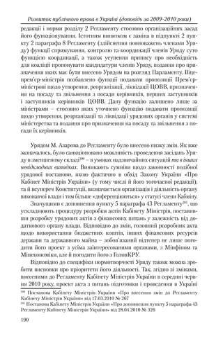 190
Розвиток публічного права в Україні (доповідь за 2009-2010 роки)
редакції і норми розділу 2 Регламенту стосовно організаційних засад
його функціонування. Істотним винятком є заміна в підпункті 2 пун-
кту 2 параграфа 8 Регламенту (здійснення повноважень членами Уря-
ду) функції спрямування, контролю та координації членів Уряду суто
функцією координації, а також усунення припису про необхідність
для коаліції пропонувати кандидатури членів Уряду, подання про при-
значення яких має бути внесено Урядом на розгляд Парламенту. Віце-
прем’єр-міністрів позбавлено функції подавати пропозиції Прем'єр-
міністрові щодо утворення, реорганізації, ліквідації ЦОВВ, призначен-
ня на посаду та звільнення з посади керівників, перших заступників
і заступників керівників ЦОВВ. Дану функцію залишено лише за
міністрами – стосовно яких уточнено функцію подавати пропозиції
щодо утворення, реорганізації та ліквідації урядових органів у системі
міністерства та подання про призначення на посаду та звільнення з по-
сади їх керівників.
Урядом М. Азарова до Регламенту було внесено низку змін. Як вже
зазначалось, було санкціоновано можливість проведення засідань Уря-
ду в зменшеному складі200
– в умовах надзвичайних ситуацій та в інших
невідкладних випадках. Виникають сумніви щодо законності подібної
урядової постанови, якою фактично в обхід Закону України «Про
Кабінет Міністрів України» (у тому числі й його тогочасної редакції),
та й всупереч Конституції, визначається організація і діяльність органу
виконавчої влади і тим більше «диференціюються» у статусі члени Кабміну.
Значущими є доповнення пункту 5 параграфа 43 Регламенту201
, що
ускладнюють процедуру розробки актів Кабінету Міністрів, поставив-
ши розробку урядових актів з фінансових питань у залежність від до-
даткового органу влади. Відповідно до змін, головний розробник акта
щодо використання бюджетних коштів, інших фінансових ресурсів
держави та державного майна – зобов'язаний відтепер не лише пого-
дити його проект з усіма заінтересованими органами, з Мінфіном та
Мінекономіки, але й погодити його з ГоловКРУ.
Відповідно до специфіки нормотворчості Уряду також можна зро-
бити висновки про пріоритети його діяльності. Так, згідно зі змінами,
внесеними до Регламенту Кабінету Міністрів України в середині черв-
ня 2010 року, проект акта з питань підготовки і проведення в Україні
200
Постанова Кабінету Міністрів України «Про внесення змін до Регламенту
Кабінету Міністрів України» від 17.03.2010 № 267
201
Постанова Кабінету Міністрів України «Про доповнення пункту 5 параграфа 43
Регламенту Кабінету Міністрів України» від 28.04.2010 № 326
 