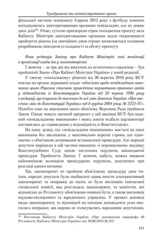191
Урядування та адміністративне право
фінальної частини чемпіонату Європи 2012 року з футболу повинен
погоджуватись заінтересованими органами невідкладно, але не довше
двох днів202
. Отже, суттєво прискорено строк погодження проекту акта
Кабінету Міністрів заінтересованими органами задля оперативності
прийняття рішень (за звичайних умов строки визначаються головним
розробником, виходячи із складності та обсягу проекту).
Нова редакція Закону про Кабінет Міністрів: нові тенденції
в організації влади та у законотворенні
7 жовтня – за три дні від внесення до остаточного схвалення – був
прийнятий Закон «Про Кабінет Міністрів України» у новій редакції.
У своєму «епохальному» рішенні від 30 вересня 2010 року КСУ
поклав на органи державної влади «обов’язок щодо невідкладного вико-
нання цього Рішення стосовно приведення нормативно-правових актів
у відповідність із Конституцією України від 28 червня 1996 року
в редакції, що існувала до внесення до неї змін Законом України «Про вне-
сення змін до Конституції України» від 8 грудня 2004 року № 2222-IV».
Начебто саме на виконання цього обов’язку Верховна Рада прийняла
Закон. Однак чомусь значний пріоритет у цій вказівці КСУ був нада-
ний «невідкладному виконанню» і якось зовсім недбало парламентарі
поставились до «приведення у відповідність із Конституцією».
На нашу думку, під «невідкладним виконанням» мається на увазі
виконання без зволікання, у максимально короткі строки, але одно-
значно з обов’язком дотримання встановленої процедури. Але народні
депутати вирішили в цій частині виконати «і перевиконати» вказівку
Конституційного Суду ціною численних порушень законодавчої
процедури. Прийняття Закону 7 жовтня, мабуть, можна вважати
найповнішою колекцією процедурних порушень, допущених при
розгляді одного питання.
Так, законопроект не пройшов обов’язкову процедуру двох чи-
тань, народні депутати були позбавлені права внести альтернативний
законопроект та поправки до нього, не було висновків тимчасової
спеціальної комісії, яка розглядала законопроект, та комітетів, які
відповідно до Регламенту обов’язково повинні бути, а також висновків
науково-експертного та юридичного управлінь. У процесі доповіді
щодо законопроекту та відповідей на питання доповідачем усно вно-
сились поправки, які окремо не голосувались народними депутатами,
202
Постанова Кабінету Міністрів України «Про доповнення параграфа 49
Регламенту Кабінету Міністрів України» від 16.06.2010 № 512
 