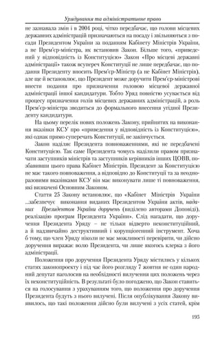 195
Урядування та адміністративне право
не зазнавала змін і в 2004 році, чітко передбачає, що голови місцевих
державних адміністрацій призначаються на посаду і звільняються з по-
сади Президентом України за поданням Кабінету Міністрів України,
а не Прем’єр-міністра, як встановив Закон. Більше того, «приведе-
ний у відповідність із Конституцією» Закон «Про місцеві державні
адміністрації» також всупереч Конституції не лише передбачає, що по-
дання Президенту вносить Прем’єр-Міністр (а не Кабінет Міністрів),
але ще й встановлює, що Президент може доручити Прем’єр-міністрові
внести подання про призначення головою місцевої державної
адміністрації іншої кандидатури. Тобто Уряд повністю усувається від
процесу призначення голів місцевих державних адміністрацій, а роль
Прем’єр-міністра зводиться до формального внесення угідної Прези-
денту кандидатури.
На цьому перелік нових положень Закону, прийнятих на виконан-
ня вказівки КСУ про «приведення у відповідність із Конституцією»,
які однак прямо суперечать Конституції, не закінчується.
Закон наділяє Президента повноваженнями, які не передбачені
Конституцією. Так саме Президента чомусь наділили правом призна-
чати заступників міністрів та заступників керівників інших ЦОВВ, по-
збавивши цього права Кабінет Міністрів. Президент за Конституцією
не має такого повноваження, а відповідно до Конституції та за неодно-
разовими вказівками КСУ він має виконувати лише ті повноваження,
які визначені Основним Законом.
Стаття 25 Закону встановлює, що «Кабінет Міністрів України
…забезпечує виконання виданих Президентом України актів, нада-
них Президентом України доручень (виділено авторами Доповіді),
реалізацію програм Президента України». Слід нагадати, що дору-
чення Президента Уряду – не тільки відверто неконституційний,
а й надзвичайно деструктивний і корупціогенний інструмент. Хоча
б тому, що член Уряду ніколи не має можливості перевірити, чи дійсно
доручення виражає волю Президента, чи лише якогось клерка з його
адміністрації.
Положення про доручення Президента Уряду містились у кількох
статях законопроекту і під час його розгляду 7 жовтня не один народ-
ний депутат наголосив на необхідності вилучення цих положень через
їх неконституційність. В результаті було погоджено, що Закон ставить-
ся на голосування з урахуванням того, що положення про доручення
Президента будуть з нього вилучені. Після опублікування Закону ви-
явилось, що такі положення дійсно були вилучені з усіх статей, крім
 
