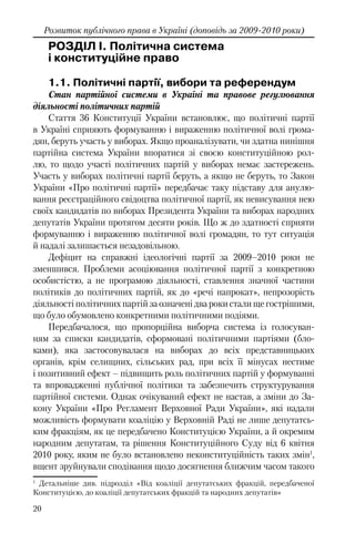 20
Розвиток публічного права в Україні (доповідь за 2009-2010 роки)
РОЗДІЛ I. Політична система
і конституційне право
1.1. Політичні партії, вибори та референдум
Стан партійної системи в Україні та правове регулювання
діяльності політичних партій
Стаття 36 Конституції України встановлює, що політичні партії
в Україні сприяють формуванню і вираженню політичної волі грома-
дян, беруть участь у виборах. Якщо проаналізувати, чи здатна нинішня
партійна система України впоратися зі своєю конституційною рол-
лю, то щодо участі політичних партій у виборах немає застережень.
Участь у виборах політичні партії беруть, а якщо не беруть, то Закон
України «Про політичні партії» передбачає таку підставу для анулю-
вання реєстраційного свідоцтва політичної партії, як невисування нею
своїх кандидатів по виборах Президента України та виборах народних
депутатів України протягом десяти років. Що ж до здатності сприяти
формуванню і вираженню політичної волі громадян, то тут ситуація
й надалі залишається незадовільною.
Дефіцит на справжні ідеологічні партії за 2009–2010 роки не
зменшився. Проблеми асоціювання політичної партії з конкретною
особистістю, а не програмою діяльності, ставлення значної частини
політиків до політичних партій, як до «речі напрокат», непрозорість
діяльності політичних партій за означені два роки стали ще гострішими,
що було обумовлено конкретними політичними подіями.
Передбачалося, що пропорційна виборча система із голосуван-
ням за списки кандидатів, сформовані політичними партіями (бло-
ками), яка застосовувалася на виборах до всіх представницьких
органів, крім селищних, сільських рад, при всіх її мінусах нестиме
і позитивний ефект – підвищить роль політичних партій у формуванні
та впровадженні публічної політики та забезпечить структурування
партійної системи. Однак очікуваний ефект не настав, а зміни до За-
кону України «Про Регламент Верховної Ради України», які надали
можливість формувати коаліцію у Верховній Раді не лише депутатсь-
ким фракціям, як це передбачено Конституцією України, а й окремим
народним депутатам, та рішення Конституційного Суду від 6 квітня
2010 року, яким не було встановлено неконституційність таких змін1
,
вщент зруйнували сподівання щодо досягнення ближчим часом такого
1
Детальніше див. підрозділ «Від коаліції депутатських фракцій, передбаченої
Конституцією, до коаліції депутатських фракцій та народних депутатів»
 