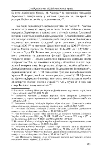 201
Урядування та адміністративне право
бу було ліквідовано Урядом М. Азарова218
та припинено ліквідацію
Державного департаменту у справах громадянства, імміграції та
реєстрації фізичних осіб як урядового органу219
.
Забігаючи дещо наперед, варто відзначити, що Кабінет М. Азарова
вживав також заходів із коригування деяких інших ініціатив свого по-
передника. Характерною в даному сенсі є ситуація навколо Державної
інспекції з контролю якості лікарських засобів (Держлікінспекції). Дію
постанов про ліквідацію Державної служби лікарських засобів і виробів
медичного призначення (урядовий орган державного управління
у складі МОЗ)220
та створення Держлікінспекції як ЦОВВ221
було зу-
пинено Указом Президента України від 03.12.2008 № 1139/2008222
.
Натомість Уряд Ю. Тимошенко розгорнув діяльність щодо подаль-
шого уточнення та доповнення функцій Держлікінспекції223
. За-
тверджено новий «Порядок здійснення державного контролю якості
лікарських засобів, що ввозяться в Україну», відповідно до якого дер-
жавний контроль щодо імпортованих лікарських засобів здійснюють
Держлікінспекція з підпорядкованими їй державними інспекціями224
.
Держлікінспекцію як ЦОВВ ліквідовано було вже новосформованим
Урядом М. Азарова, який постановив реорганізувати ЦОВВ й фактич-
но відновити Державну інспекцію з контролю якості лікарських засобів
Міністерства охорони здоров'я України225
. Але у грудні 2010 року цей
статус Інспекції знову зазнав змін226
.
218
Постанова Кабінету Міністрів України «Деякі питання державного управління
у сфері міграції» від 07.07.2010 № 559
219
Постанова Кабінету Міністрів України «Про утворення Державного
департаменту у справах громадянства, імміграції та реєстрації фізичних осіб» вiд
14.06.2002 № 844
220
Постанова Кабінету Міністрів України «Про ліквідацію Державної служби
лікарських засобів і виробів медичного призначення» від 10.09.2008 № 827
221
Постанова Кабінету Міністрів України «Питання здійснення державного
контролю якості лікарських засобів» від 10.09.2008 № 837
222
Указ Президента України «Про зупинення дії постанов Кабінету Міністрів
України від 10 вересня 2008 року № 827 і № 837, від 17 жовтня 2008 року N 955 та
від 19 листопада 2008 року N 1022» від 03.12.2008 №1139/2008
223
Постанова Кабінету Міністрів України «Деякі питання державного контролю
якості лікарських засобів» від 03.02.2010 № 260
224
Постанова Кабінету Міністрів України «Про внесення змін до Постанови
Кабінету Міністрів України від 14 вересня 2005 року № 902» від 01.03.2010 № 261
225
Постанова Кабінету Міністрів України «Деякі питання здійснення державного
контролю якості лікарських засобів» від 17.03.2010 № 275
226
Указ Президента України «Про оптимізацію системи центральних органів
виконавчої влади» від 09.12.2010 №1085
 