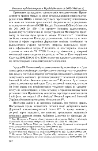 202
Розвиток публічного права в Україні (доповідь за 2009-2010 роки)
Прикметно, що предметом суперечок між «помаранчевими» Прези-
дентом та Урядом ставали не лише питання ліквідації органів та ство-
рення нових ЦОВВ, а також супутнього перерозподілу повноважень
між ними, але і питання приналежності підприємств до сфери правово-
го впливу того чи іншого ЦОВВ. Так, дію Постанови Кабінету Міністрів
від 26.11.2008 № 1039 «Про передачу Концерну радіомовлення,
радіозв'язку та телебачення до сфери управління Міністерства транс-
порту та зв'язку» було зупинено Указом Президента227
. Відповідно
до Указу, «виведення Концерну радіомовлення, радіозв'язку та теле-
бачення зі сфери управління Державного комітету телебачення та
радіомовлення України суперечить інтересам національної безпе-
ки в інформаційній сфері». У відповідь на конституційне подання
з даного питання від 24.12.2008 Президенту відмовлено у відкритті
конституційного провадження відповідно до Ухвали Конституційного
Суду вiд 24.02.2009 № 10-у/2009 з огляду на відсутність аргументації,
що підтверджувала б неконституційність постанови.
Урядом Ю. Тимошенко було утворено новий урядовий орган – Дер-
жавну адміністрацію морського і річкового транспорту як урядовий ор-
ган, що діє у системі Мінтрансзв'язку, на базі ліквідованого Державного
департаменту морського і річкового транспорту та Головної державної
інспекції України з безпеки судноплавства228
. Одночасно було затвер-
джено положення про цей орган. Хоча, з правової точки зору, тут мало
би йтися радше про перейменування урядового органу (з «департа-
менту» на «адміністрацію»), тому є сумніви у справжніх намірах таких
установчих змін. Про можливу «мнимість» перетворень може свідчити
і той факт, що невдовзі дії з ліквідації Головної державної інспекції
України з безпеки судноплавства були зупинені229
.
Вносились зміни й до існуючих положень про урядові органи.
Постановами Уряду визначались питання щодо заступників голів
Державної житлово-комунальної інспекції230
. У цьому контексті,
до речі, варто зауважити, що практика призначення заступників
керівників урядових органів Кабінетом Міністрів не відповідає За-
227
Указ Президента України «Про зупинення дії постанови Кабінету Міністрів
України від 26 листопада 2008 року N 1039» від 24.12.2008 № 1194/2008
228
Постанова Кабінету Міністрів України «Питання Державної адміністрації
морського і річкового транспорту» від 05.03.2009 № 227
229
Постанова Кабінету Міністрів України «Про часткове зупинення дії постанови
Кабінету Міністрів України від 5 березня 2009 року № 227» від 08.07.2009 № 948
230
Постанова Кабінету Міністрів України «Про внесення зміни до пункту 7
Положення про Державну житлово-комунальну інспекцію» від 03.09.2009 № 938
 